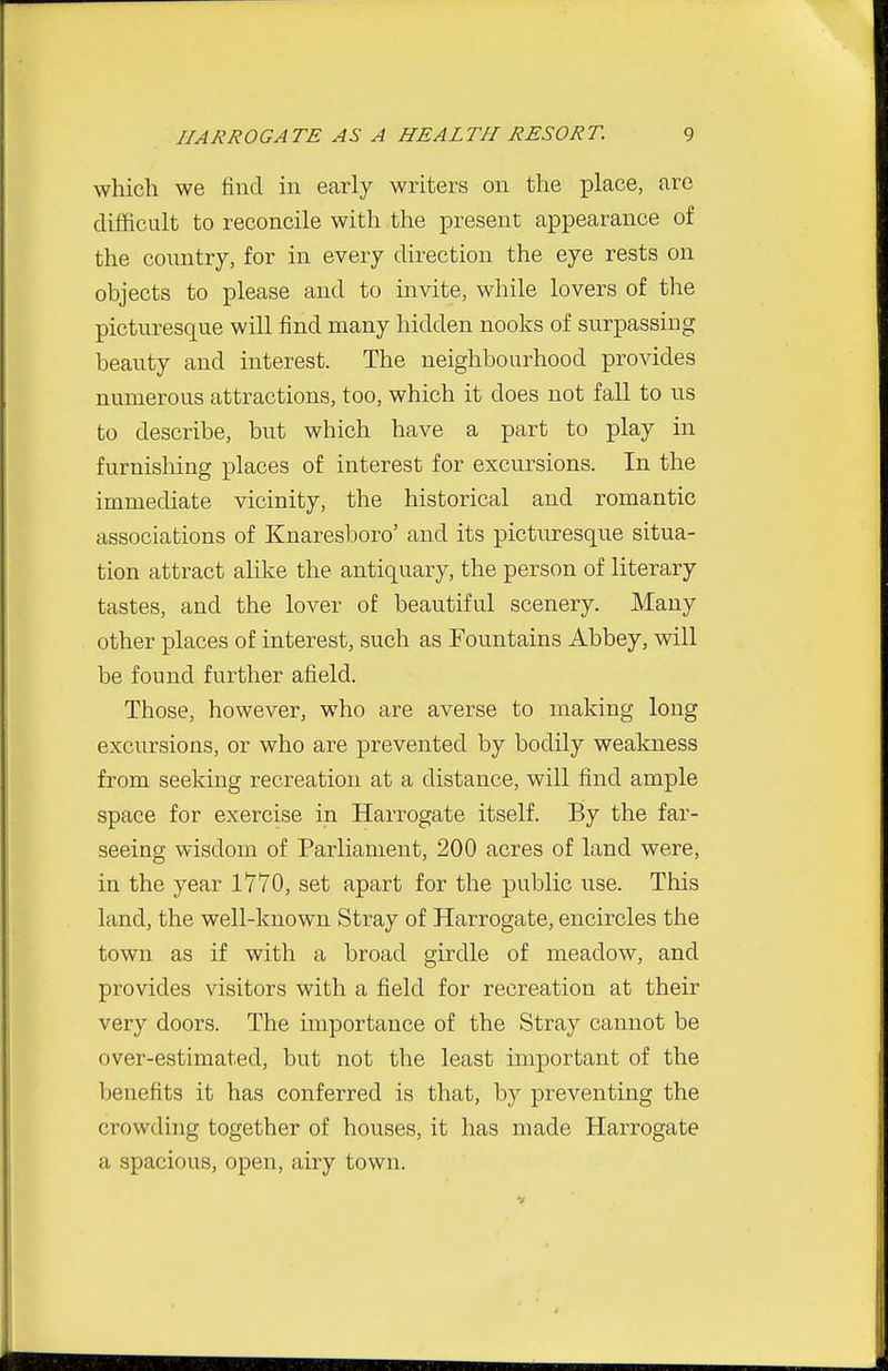 which we find in early writers on the place, arc difficult to reconcile with the present appearance of the country, for in every direction the eye rests on objects to please and to invite, while lovers of the picturesque will find many hidden nooks of surpassing beauty and interest. The neighbourhood provides numerous attractions, too, which it does not fall to us to describe, but which have a part to play in furnishing places of interest for excursions. In the immediate vicinity, the historical and romantic associations of Knaresboro' and its picturesque situa- tion attract alike the antiquary, the person of literary tastes, and the lover of beautiful scenery. Many other places of interest, such as Fountains Abbey, will be found further afield. Those, however, who are averse to making long excursions, or who are prevented by bodily weakness from seeking recreation at a distance, will find ample space for exercise in Harrogate itself. By the far- seeing wisdom of Parliament, 200 acres of land were, in the year 1770, set apart for the public use. This land, the well-known Stray of Harrogate, encircles the town as if with a broad girdle of meadow, and provides visitors with a field for recreation at their very doors. The importance of the Stray cannot be over-estimated, but not the least important of the benefits it has conferred is that, by preventing the crowding together of houses, it has made Harrogate a spacious, open, airy town.