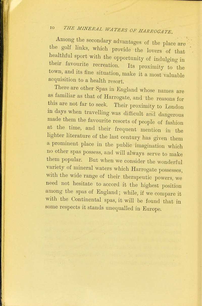 Among the secondary advantages of the place are^ the golf links, which provide the lovers of that healthful sport with the opportunity of indulging in their favourite recreation. Its proximity to the town, and its fine situation, make it a most valuable acquisition to a health resort. There are other Spas in England whose names are as familiar as that of Harrogate, and the reasons for this are not far to seek. Their proximity to London in days when travelling was difficult and dangerous made them the favourite resorts of people of fashion at the time, and their frequent mention in the lighter literature of the last century has given them a prominent place in the public imagination which no other spas possess, and will always serve to make them popular. But when we consider the wonderful variety of mineral waters which Harrogate possesses, with the wide range of their therapeutic powers, we' need not hesitate to accord it the highest position among the spas of England; while, if we compare it with the Continental spas, it will be found that in some respects it stands unequalled in Europe.