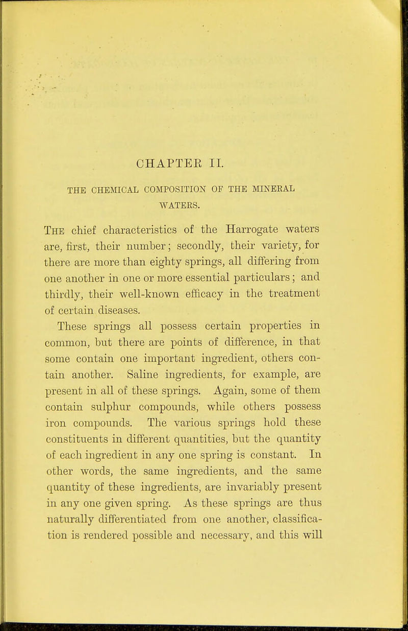 THE CHEmCAL COMPOSITION OF THE MINERAL WATERS. The chief characteristics of the Harrogate waters are, first, their number; secondly, their variety, for there are more than eighty springs, all differing from one another in one or more essential particulars; and thirdly, their well-known efficacy in the treatment of certain diseases. These springs all possess certain properties in common, but there are points of difference, in that some contain one important ingredient, others con- tain another. Saline ingredients, for example, are present in all of these springs. Again, some of them contain sulphur compounds, while others possess iron compounds. The various springs hold these constituents in different quantities, but the quantity of each ingredient in any one spring is constant. In other words, the same ingredients, and the same quantity of these ingredients, are invariably present in any one given spring. As these springs are thus naturally differentiated from one another, classifica- tion is rendered possible and necessary, and this will