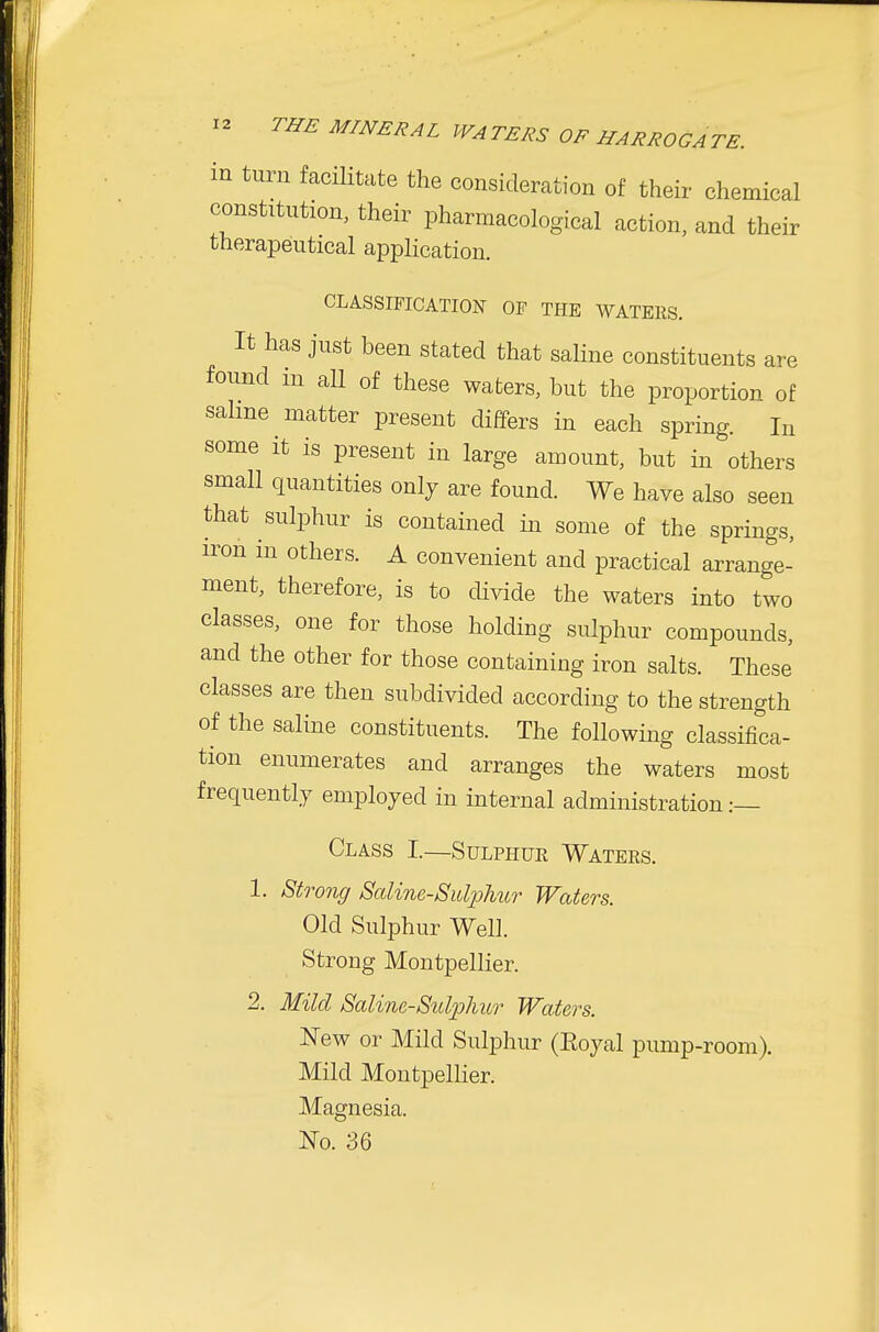 in turn facilitate the consideration of their chemical constitution, their pharmacological action, and their therapeutical application. CLASSIFICATION OF THE WATERS. It has just been stated that saline constituents are found in all of these waters, but the proportion of salme matter present differs in each spring. In some it is present in large amount, but in others small quantities only are found. We have also seen that sulphur is contained in some of the springs, iron in others. A convenient and practical arrange- ment, therefore, is to divide the waters into two classes, one for those holding sulphur compounds, and the other for those containing iron salts. These' classes are then subdivided according to the strength of the saline constituents. The following classifica- tion enumerates and arranges the waters most frequently employed in internal administration :— Class I—Sulphur Waters. 1. Strong Saline-Sulphur Waters. Old Sulphur Well. Strong Montpellier. 2. Mild Saline-Sulphur Waters. New or Mild Sulphur (Eoyal pump-room). Mild Montpellier. Magnesia. ^^0. 36