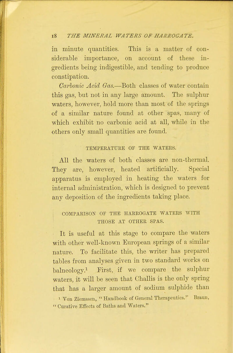 in minute quantities. This is a matter of con- siderable importance, on account of these in- gredients being indigestible, and tending to produce constipation. Carbonic Acid Gas.—Both classes of water contain this gas, but not in any large amount. The sulphur waters, however, hold more than most of the springs of a similar nature found at other spas, many of which exhibit no carbonic acid at all, while in the others only small quantities are found. TEMPERATURE OF THE WATERS. All the waters of both classes are non-thermal. They are, however, heated artificially. Special apparatus is employed in heating the waters for internal administration, which is designed to prevent any deposition of the ingredients taking place. j COMPARISON OF THE HARROGATE WATERS WITH ' THOSE AT OTHER SPAS. It is useful at this stage to compare the waters with other well-known European springs of a similar nature. To facilitate this, the writer 1ms prepared tables from analyses given in two standard works on balneology.^ First, if we compare the sulphur waters, it will be seen that Challis is the only spring that has a larger amount of sodium sulphide than 1 Yon Ziemssen,  Handbook of General Therapeutics. Braun,  Curative Effects of Baths and Waters.