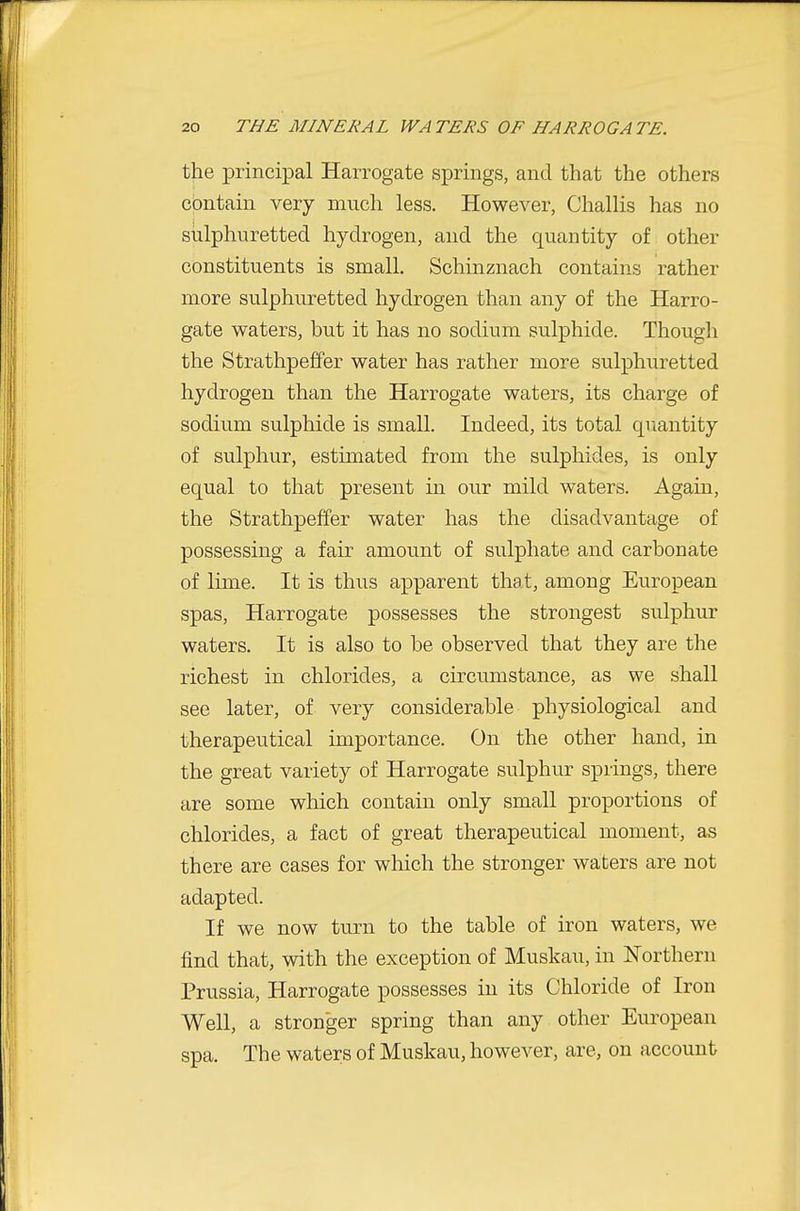 the principal Harrogate springs, and that the others ciDntain very much less. However, Challis has no siilphuretted hydrogen, and the quantity of other constituents is small. Schinznach contains rather more sulphuretted hydrogen than any of the Harro- gate waters, but it has no sodium sulphide. Though the Strathpeffer water has rather more sulphuretted hydrogen than the Harrogate waters, its charge of sodium sulphide is small. Indeed, its total quantity of sulphur, estimated from the sulphides, is only equal to that present in our mild waters. Again, the Strathpeffer water has the disadvantage of possessing a fair amount of sulphate and carbonate of lime. It is thus apparent that, among European spas, Harrogate possesses the strongest sulphur waters. It is also to be observed that they are the richest in chlorides, a circumstance, as we shall see later, of very considerable physiological and therapeutical importance. On the other hand, in the great variety of Harrogate sulphur springs, there are some which contain only small proportions of chlorides, a fact of great therapeutical moment, as there are cases for which the stronger waters are not adapted. If we now turn to the table of iron waters, we find that, with the exception of Muskau, in Northern Prussia, Harrogate possesses in its Chloride of Iron Well, a stronger spring than any other European spa. The waters of Muskau, however, are, on account