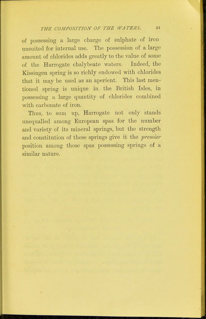 of possessing a large charge of sulphate of iron unsuited for internal use. The possession of a large amount of chlorides adds greatly to the value of some of the Harrogate chalybeate waters. Indeed, the Kissingen spring is so richly endowed with chlorides that it may be used as an aperient. This last men- tioned spring is unique in the British Isles, in possessing a large quantity of chlorides combined with carbonate of iron. Thus, to sum up, Harrogate not only stands unequalled among European spas for the number and variety of its mineral springs, but the strength and constitution of these springs give it the 'premier position among those spas possessing springs of a similar nature.