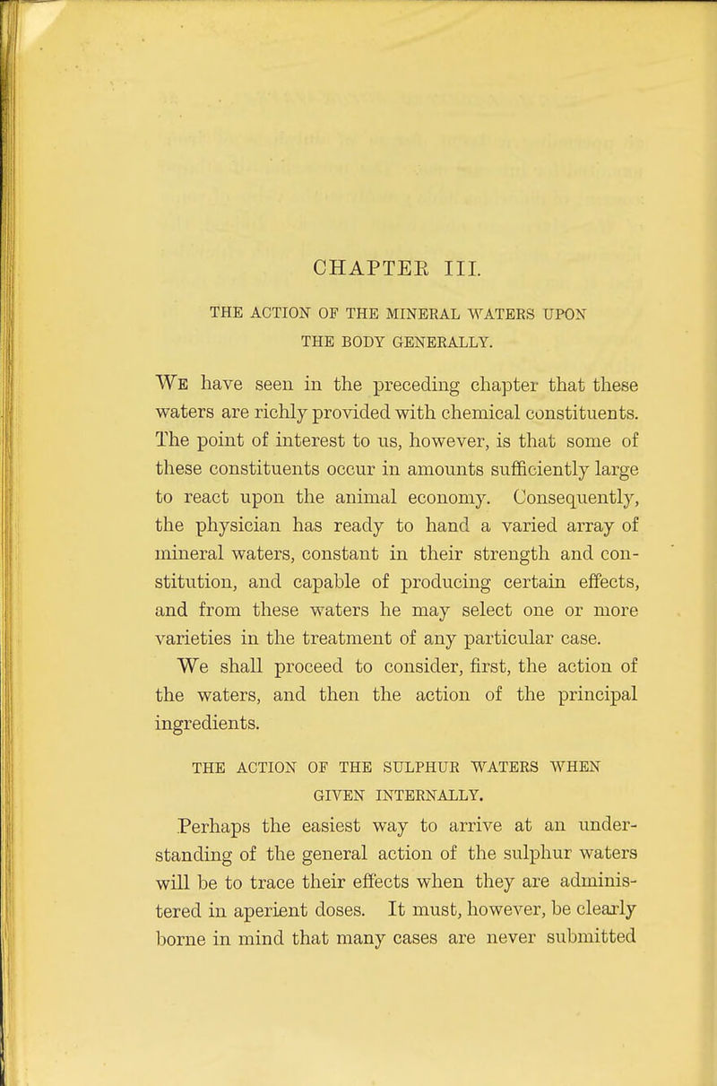 CHAPTEE III. THE ACTION OF THE MINERAL WATERS UPON THE BODY GENERALLY. We have seen in the preceding chapter that these waters are richly provided with chemical constituents. The point of interest to us, however, is that some of these constituents occur in amounts sufficiently large to react upon the animal economy. Consequently, the physician has ready to hand a varied array of mineral waters, constant in their strength and con- stitution, and capable of producing certain effects, and from these waters he may select one or more varieties in the treatment of any particular case. We shall proceed to consider, first, the action of the waters, and then the action of the principal ingredients. THE ACTION OF THE SULPHUR WATERS WHEN GIVEN INTERNALLY. Perhaps the easiest way to arrive at an under- standing of the general action of the sulphur waters will be to trace their effects when they are adminis- tered in aperient doses. It must, however, be clearly borne in mind that many cases are never submitted