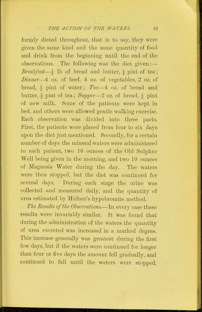 formly dieted throughout, that is to say, they were given the same kind and the same quantity of food and drink from the beginning until the end of the observations. Tlie following was the diet given:— Breakfast—| lb of bread and butter, ^ pint of tea; Dinner—4 oz. of beef, 4 oz. of vegetables, 2 oz. of bread, ^ pint of water; Tea—4 oz. of bread and butter, I pint of tea; Supper—2 oz. of bread, | pint of new milk. Some of the patients were kept in bed, and others were allowed gentle walking exercise. Each observation was divided into three parts. First, the patients were placed from four to six days upon the diet just mentioned. Secondly, for a certain number of days the mineral waters were administered to each patient, two 10 ounces of the Old Sulphur Well being given in the morning, and two 10 ounces of Magnesia Water during the day. The waters were then stopped, but the diet was continued for several days. During each stage the urine was collected and measured daily, and the quantity of urea estimated by Hiifner's hypobromite method. The Results of the Observations.—In every case these results were invariably similar. It was found that during the administration of the waters the quantity of urea excreted was increased in a marked degree. This increase generally was greatest during the first few days, but if the waters were continued for longer than four or five days the amount fell gradually, and continued to fall until the waters were stopped.