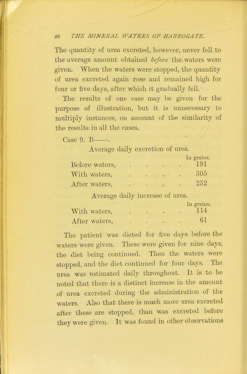 The quantity of urea excreted, however, never fell to the average amount obtained before the .waters were given. When the waters were stopped, the quantity of urea excreted again rose and remained high for four or five days, after which it gradually fell. The results of one case may be given for the purpose of illustration, but it is unnecessary to multiply instances, on account of the similarity of the results in all the cases. Case 9. B . Average daily excretion of urea. In grains. Before waters, . . . . 191 With waters, . . . . 305 After waters, . . . . 252 Average daily increase of urea. In grains.. With waters, . . . • 114 After waters, . . . . 61 The patient was dieted for five days before the waters were given. These were given for nine days, the diet being continued. Then the waters were stopped, and the diet continued for four days. The urea was estimated daily throughout. It is to be noted that there is a distinct increase in the amount of urea excreted during the administration of the waters. Also that there is much more urea excreted after these are stopped, than was excreted before they were given. It was found in other observations