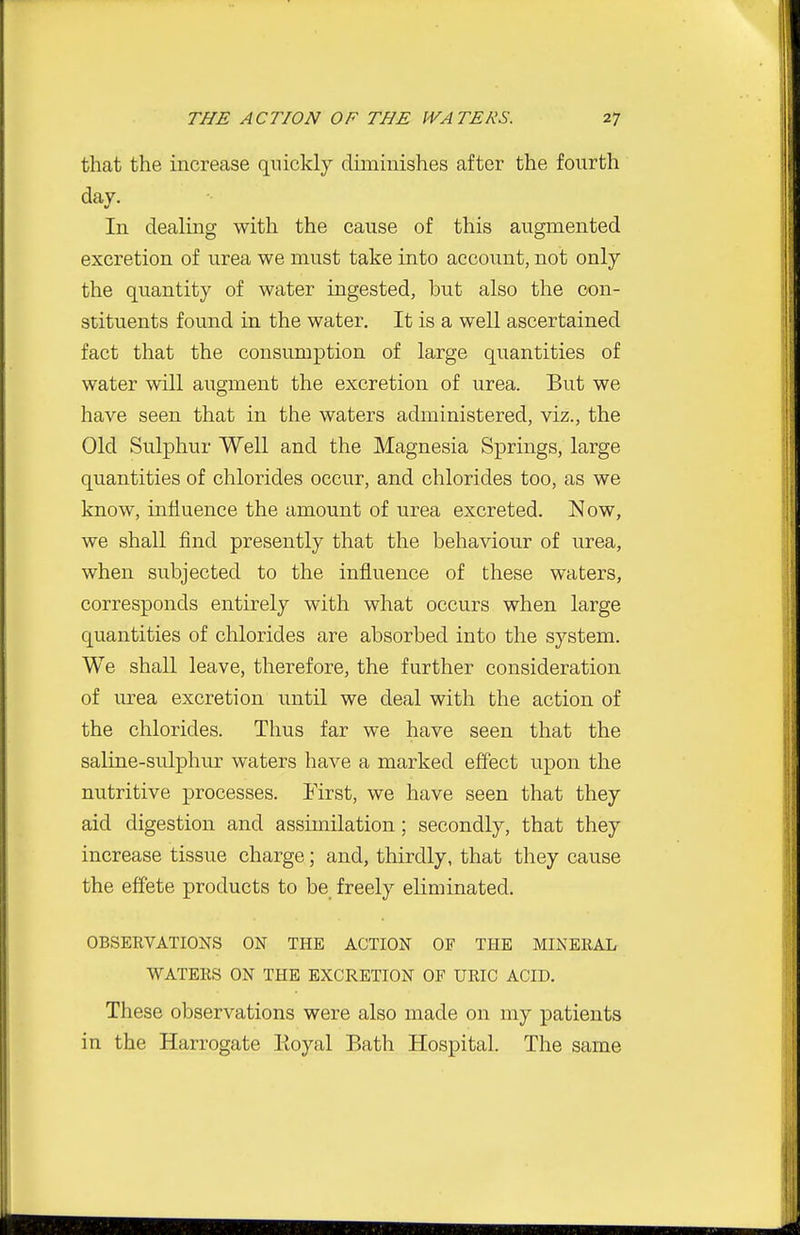 that the increase quickly diminishes after the fourth day. In dealing with the cause of this augmented excretion of urea we must take into account, not only the quantity of water ingested, but also the con- stituents found in the water. It is a well ascertained fact that the consumption of large quantities of water will augment the excretion of urea. But we have seen that in the waters administered, viz., the Old Sulphur Well and the Magnesia Springs, large quantities of chlorides occur, and chlorides too, as we know, influence the amount of urea excreted. Now, we shall find presently that the behaviour of urea, when subjected to the influence of these waters, corresponds entirely with what occurs when large quantities of chlorides are absorbed into the system. We shall leave, therefore, the further consideration of urea excretion until we deal with the action of the chlorides. Thus far we have seen that the saline-sulphur waters have a marked effect upon the nutritive processes. First, we have seen that they aid digestion and assimilation; secondly, that they increase tissue charge; and, thirdly, that they cause the effete products to be freely eliminated. OBSERVATIONS ON THE ACTION OF THE MINERAL WATERS ON THE EXCRETION OF URIC ACID. These observations were also made on my patients in the Harrogate Eoyal Bath Hospital. The same