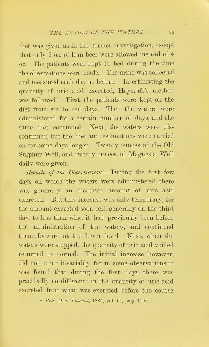 diet was given as in the former investigation, except that only 2 oz. of lean beef were allowed instead of 4 oz. The patients were kept in bed dnring the time the observations were made. The urine was collected and measured each day as before. In estimating the quantity of uric acid excreted, Haycraft's method was followed.^ First, the patients were kept on the diet from six to ten days. Then the waters were administered for a certain number of days, and the same diet continued. Next, the waters were dis- continued, but the diet and estimations were carried on for some days longer. Twenty ounces of the Old Sulphur Well, and twenty ounces of Magnesia Well daily were given. Results of the Observations.—During the first few days on which the waters were administered, there was generally an increased amount of uric acid excreted. But this increase was only temporary, for the amount excreted soon fell, generally on the third day, to less than what it had previously been before the administration of the waters, and continued thenceforward at the lower level. Next, when the waters were stopped, the quantity of uric acid voided returned to normal. The initial increase, however, did not occur invariably, for in some observations it was found that during the first days there was practically no difference in the quantity of uric acid excreted from what ■ was excreted before the course ^ Brit. Med. Journal, 1885, vol. ii., page 1100.