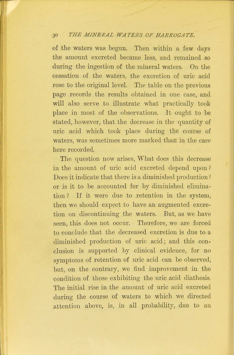 of the waters was begun. Then within a few days the amount excreted became less, and remained so during the ingestion of the mineral waters. On the cessation of the waters, the excretion of uric acid rose to the original level. The table on the previous page records the results obtained in one case, and will also serve to illustrate what practically took place in most of the observations. It ought to be stated, however, that the decrease in the quantity of uric acid which took place during the course of waters, was sometimes more marked than in the case here recorded. The question now arises. What does this decrease in the amount of uric acid excreted depend upon ? Does it indicate that there is a diminished production ? or is it to be accounted for by diminished elimina- tion ? If it were due to retention in the system, then we should expect to have an augmented excre- tion on discontinuing the waters. But, as we have seen, this does not occur. Therefore, we are forced to conclude that the decreased excretion is due to a diminished production of uric acid; and this con- clusion is supported by clinical evidence, for no symptoms of retention of uric acid can be observed, but, on the contrary, we find improvement in the condition of those exhibiting the uric acid diathesis. The initial rise in the amount of uric acid excreted during the course of waters to which we directed attention above, is, in all probability, due to an