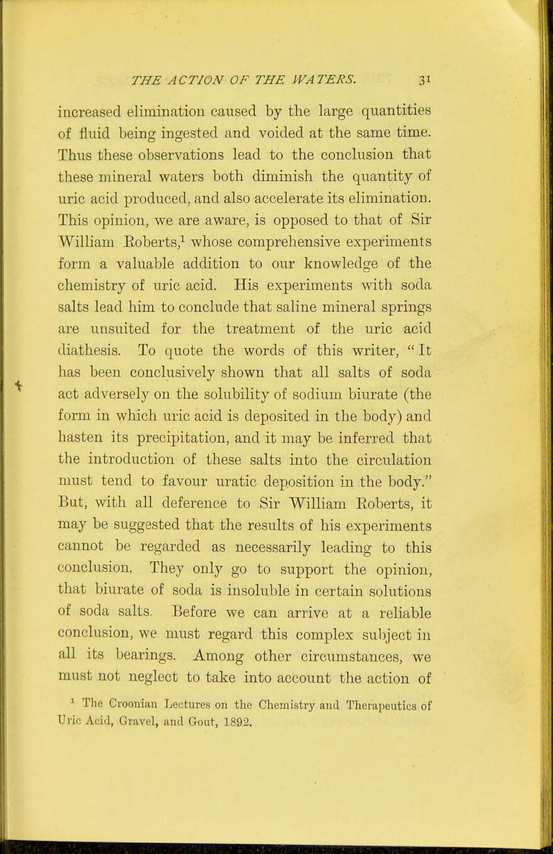 increased elimination caused by the large quantities of fluid being ingested and voided at the same time. Thus these observations lead to the conclusion that these mineral waters both diminish the quantity of uric acid produced, and also accelerate its elimination. This opinion, we are aware, is opposed to that of Sir William Eoberts,^ whose comprehensive experiments form a valuable addition to our knowledge of the chemistry of uric acid. His experiments with soda salts lead him to conclude that saline mineral springs are unsuited for the treatment of the uric acid diathesis. To quote the words of this writer,  It has been conclusively shown that all salts of soda act adversely on the solubility of sodium biurate (the form in which uric acid is deposited in the body) and hasten its precipitation, and it may be inferred that the introduction of these salts into the circulation must tend to favour uratic deposition in the body. But, with all deference to Sir William Roberts, it may be suggested that the results of his experiments cannot be regarded as necessarily leading to this conclusion. They only go to support the opinion, that biurate of soda is insoluble in certain solutions of soda salts. Before we can arrive at a reliable conclusion, we must regard this complex subject in all its bearings. Among other circumstances, we must not neglect to take into account the action of 1 The Croonian Lectures on the Chemistry and Therapeutics of Uric Acid, Gravel, and Gout, 1892.