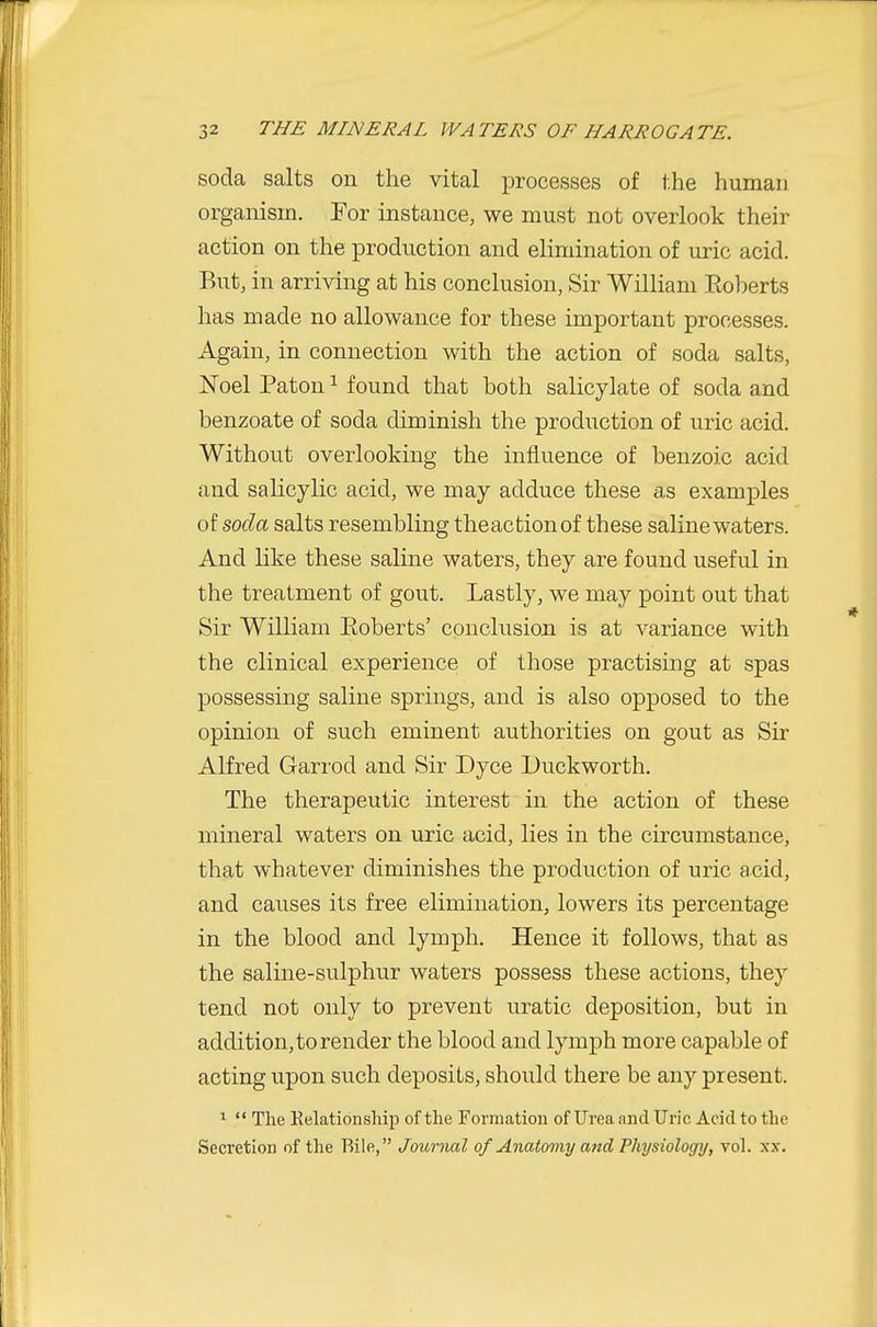 soda salts on the vital processes of the human organism. For instance, we must not overlook their action on the production and elimination of uric acid. But, in arriving at his conclusion, Sir William Eoberts has made no allowance for these important processes. Again, in connection with the action of soda salts, Noel Paton ^ found that both salicylate of soda and benzoate of soda diminish the production of uric acid. Without overlooking the influence of benzoic acid and salicylic acid, we may adduce these as examples of soda salts resembling theactionof these saline waters. And like these saline waters, they are found useful in the treatment of gout. Lastly, we may point out that Sir William Eoberts' conclusion is at variance with the clinical experience of those practising at spas possessing saline springs, and is also opposed to the opinion of such eminent authorities on gout as Sir Alfred Garrod and Sir Dyce Duckworth. The therapeutic interest in the action of these mineral waters on uric acid, lies in the circumstance, that whatever diminishes the production of uric acid, and causes its free elimination, lowers its percentage in the blood and lymph. Hence it follows, that as the saline-sulphur waters possess these actions, they tend not only to prevent uratic deposition, but in addition, to render the blood and lymph more capable of acting upon such deposits, should there be any present. 1  The Kelationsliip of the Formation of Urea and Uric Acid to the Secretion of the Bile, Journal of Anatomy and Physiology, vol. xx.