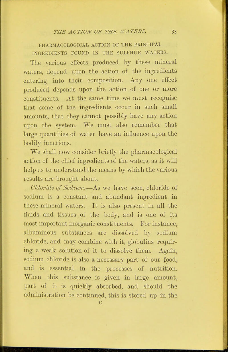 PHAEMACOLOGICAL ACTION OF THE PEINCIPAL INGEEDIENTS FOUND IN THE SULPHUR WATEES. The various effects produced by these mineral waters, depend upon the action of the ingredients entering into their composition. Any one effect produced depends upon the action of one or more constituents. At the same time we must recognise that some of the ingredients occur in such small amounts, that they cannot possibly have any action upon the system. We must also remember that large quantities of water have an influence upon the bodily functions. We shall now consider briefly the pharmacological action of the chief ingredients of the waters, as it will help us to understand the means by which the various results are brought about. Chloride of Sodium.—As we have seen, chloride of sodium is a constant and abundant ingredient in these mineral waters. It is also present in all the fluids and tissues of the body, and is one of its most important inorganic constituents. For instance, albuminous substances are dissolved by sodium chloride, and may combine with it, globulins requir- ing a weak solution of it to dissolve them. Again, sodium chloride is also a necessary part of our |ood, and is essential in the processes of nutrition. When this substance is given in large amount, part of it is quickly absorbed, and should the administration be continued, this is stored up in the