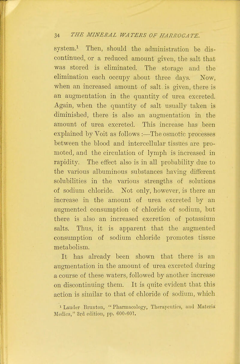 system.! Then, should the administration be dis- continued, or a reduced amount given, the salt that was stored is eliminated. The storage and the elimination each occupy about three days. Now, when an increased amount of salt, is given, there is an augmentation in the quantity of urea excreted. Again, when the quantity of salt usually taken is diminished, there is also an augmentation in the amount of urea excreted. Tliis increase has been explained by Voit as follows :—The osmotic processes between the blood and intercellular tissues are pro- moted, and the circulation of lymph is increased in rapidity. The effect also is in all probability due to the various albuminous substances having different solubilities in the various strengths of solutions of sodium chloride. Not only, however, is there an increase in the amount of urea excreted by an augmented consumption of chloride of sodium, but there is also an increased excretion of potassium salts. Thus, it is apparent that the augmented consumption of sodium chloride promotes tissue metabolism. It has already been shown that there is an augmentation in the amount of u.rea excreted during a course of these waters, followed by another increase on discontinuing them. It is quite evident that this action is similar to that of chloride of sodium, which 1 Lauder Brunton,  Pharmacology, Therapeutics, and Materia Medica, 31,-d edition, pp. 600-601.
