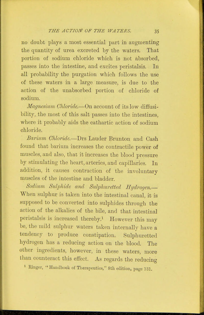 no doubt plays a most essential part in augmenting the quantity of urea excreted by the waters. That portion of sodium chloride which is not absorbed, passes into the intestine, and excites peristalsis. In all probability the purgation which follows the use of these waters in a large measure, is due to the action of the unabsorbed portion of chloride of sodium. Magnesium Chloride.—On account of its low diffusi- bility, the most of this salt passes into the intestines, where it probably aids the cathartic action of sodium chloride. Barium Chloride.—Drs Lauder Brunton and Cash found that barium increases the contractile power of muscles, and also, that it increases the blood pressure by stimulating the heart, arteries, and capillaries. In addition, it causes contraction of the involuntary muscles of the intestine and bladder. Sodium Sulphide and Sulphuretted Hydrogen.— When sulphur is taken into the intestinal canal, it is supposed to be converted into sulphides through the action of the alkalies of the bile, and that intestinal peristalsis is increased thereby.^ However this may be, the mild sulphur waters taken internally have a tendency to produce constipation. Sulphuretted hydrogen has a reducing action on the blood. The other ingredients, however, in these waters, more than counteract this effect. As regards the reducing 1 Ringer, Handbook of Therapeutics, 8tli edition, page 131.