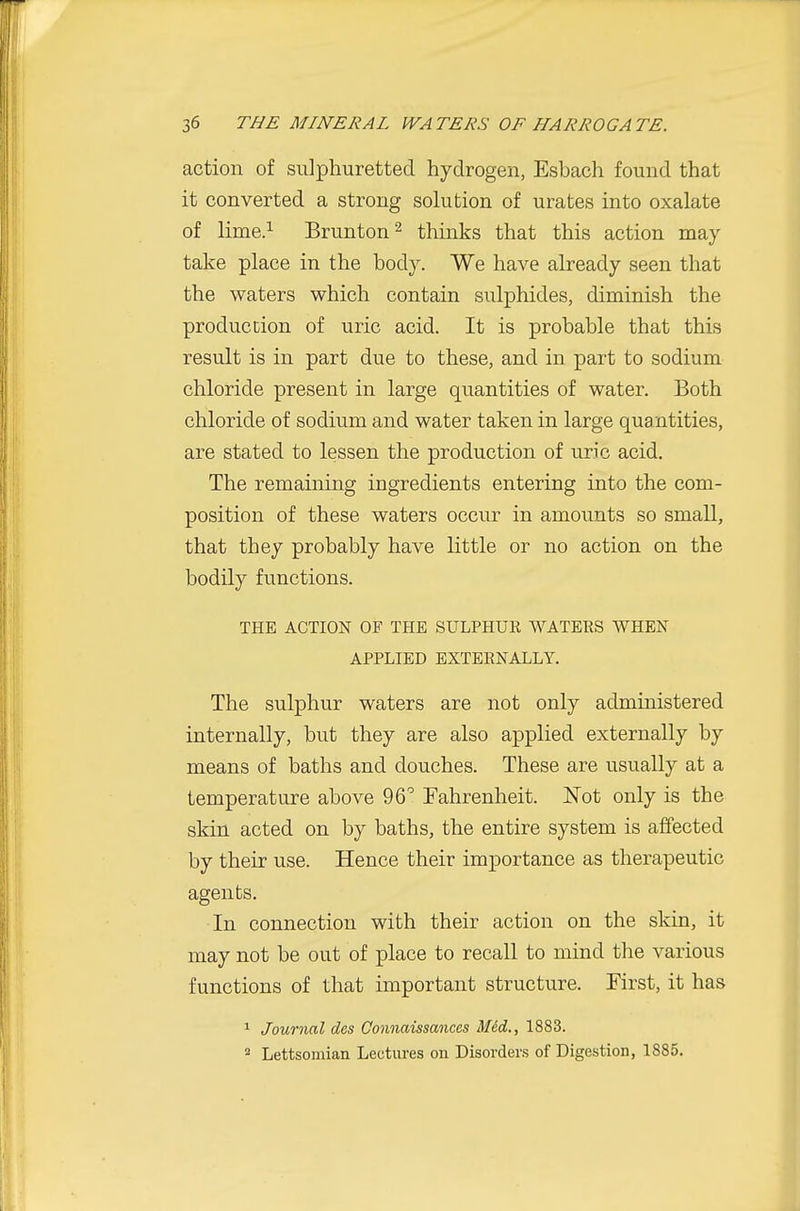 action of sulphuretted hydrogen, Esbach found that it converted a strong solution of urates into oxalate of lime.^ Brunton^ thinks that this action may take place in the body. We have already seen that the waters which contain sulphides, diminish the production of uric acid. It is probable that this result is in part due to these, and in part to sodium chloride present in large quantities of water. Both chloride of sodium and water taken in large quantities, are stated to lessen the production of uric acid. The remaming ingredients entering into the com- position of these waters occur in amounts so small, that they probably have little or no action on the bodily functions. THE ACTION OF THE SULPHUR WATERS WHEN APPLIED EXTERNALLY. The sulphur waters are not only administered internally, but they are also applied externally by means of baths and douches. These are usually at a temperature above 96 Tahrenheit. Not only is the skin acted on by baths, the entire system is affected by their use. Hence their importance as therapeutic agents. In connection with their action on the skin, it may not be out of place to recall to mind the various functions of that important structure. First, it has 1 Journal des Oonnaissances Mid., 1883. 2 Lettsomian Lectures on Disorders of Digestion, 1885.