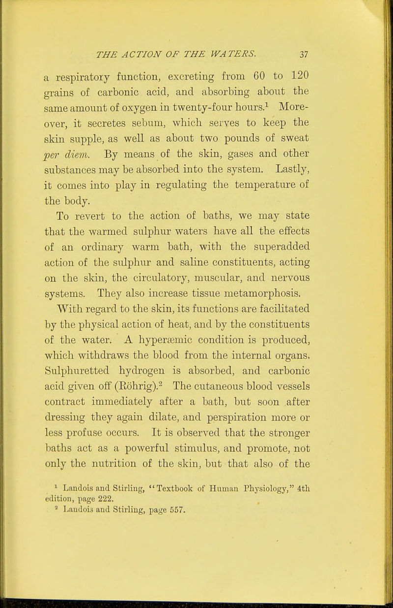 a respiratory function, excreting from 60 to 120 grains of carbonic acid, and absorbing about the same amount of oxygen in twenty-four hours.^ More- over, it secretes sebum, which serves to keep the skin supple, as well as about two pounds of sweat ^67- diem. By means of the skin, gases and other substances may be absorbed into the system. Lastly, it comes into play in regulating the temperature of the body. To revert to the action of baths, we may state that the warmed sulphur waters have all the effects of an ordinary warm bath, with the superadded action of the STilphur and saline constituents, acting on the skin, the circulatory, muscular, and nervous systems. They also increase tissue metamorphosis. With regard to the skin, its functions are facilitated by the physical action of heat, and by the constituents of the water. A hypersemic condition is produced, which withdraws the blood from the internal organs. Sulphuretted hydrogen is absorbed, and carbonic acid given off (Eohrig).^ The cutaneous blood vessels contract immediately after a bath, but soon after dressing they again dilate, and perspiration more or less profuse occurs. It is observed that the stronger baths act as a powerful stimulus, and promote, not only the nutrition of the skin, but that also of the ^ Landois and Stirling, Textbook of Human Physiology, 4th edition, page 222. ^ Landois and Stirling, page 557.