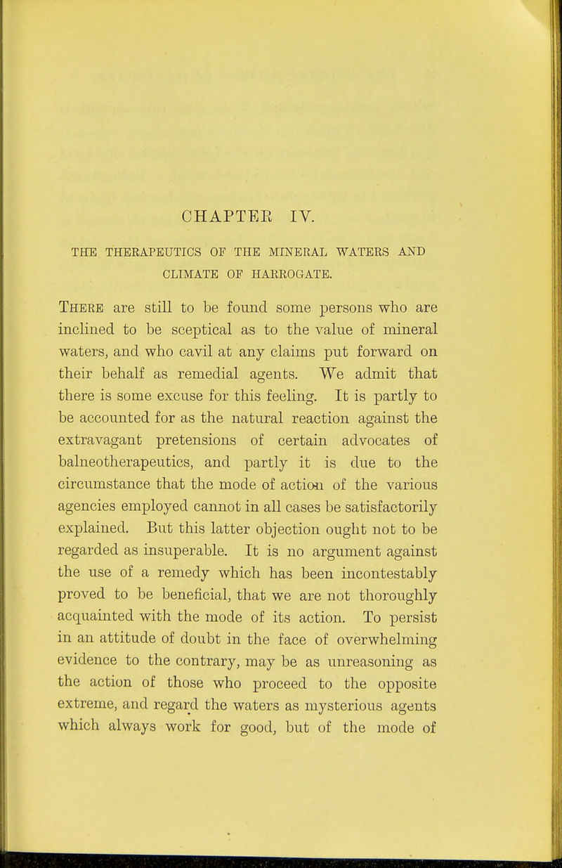CHAPTEE IV. THE THERAPEUTICS OF THE MINERAL WATERS AND CLIMATE OF HARROGATE. There are still to be found some persons who are inclined to be sceptical as to the value of mineral waters, and who cavil at any claims put forward on their behalf as remedial agents. We admit that there is some excuse for this feeling. It is partly to be accounted for as the natural reaction against the extravagant pretensions of certain advocates of balneotherapeutics, and partly it is due to the circumstance that the mode of actiou of the various agencies employed cannot in all cases be satisfactorily explained. But this latter objection ought not to be regarded as insuperable. It is no argument against the use of a remedy which has been incontestably proved to be beneficial, that we are not thoroughly acquainted with the mode of its action. To persist in an attitude of doubt in the face of overwhelming evidence to the contrary, may be as unreasoning as the action of those who proceed to the opposite extreme, and regard the waters as mysterious agents which always work for good, but of the mode of