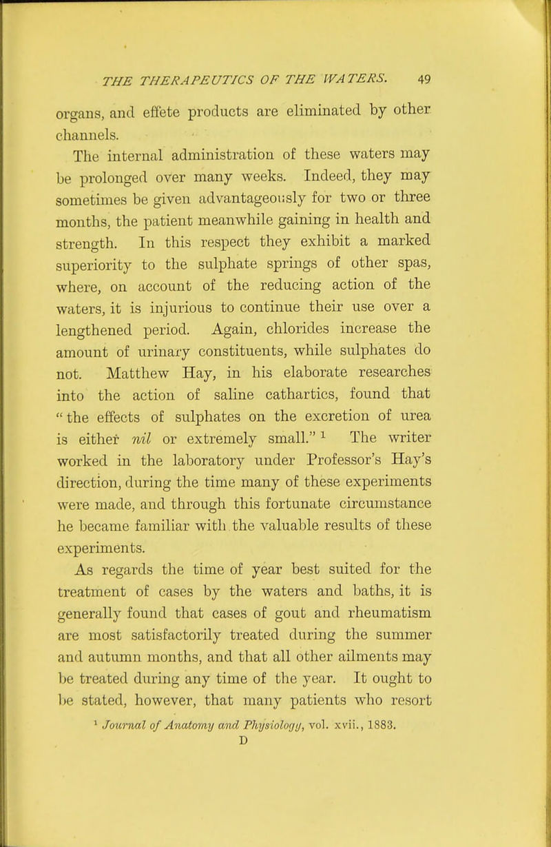 organs, and effete products are eliminated by other channels. The internal administration of these waters may- be prolonged over many weeks. Indeed, they may sometimes be given advantageously for two or three months, the patient meanwhile gaining in health and strength. In this respect they exhibit a marked superiority to the sulphate springs of other spas, where, on account of the reducing action of the waters, it is injurious to continue their use over a lengthened period. Again, chlorides increase the amount of urinary constituents, while sulphates do not. Matthew Hay, in his elaborate researches into the action of saline cathartics, found that the effects of sulphates on the excretion of urea is either nil or extremely small. ^ The writer worked in the laboratory under Professor's Hay's direction, during the time many of these experiments were made, and through this fortunate circumstance he became familiar with the valuable results of these experiments. As regards the time of year best suited for the treatment of cases by the waters and baths, it is generally found that cases of gout and rheumatism are most satisfactorily treated during the summer and autumn months, and that all other ailments may be treated during any time of the year. It ought to l>e stated, however, that many patients who resort * Journal of Anatomy and Physiolorjij, vol. .wii., 1883. D
