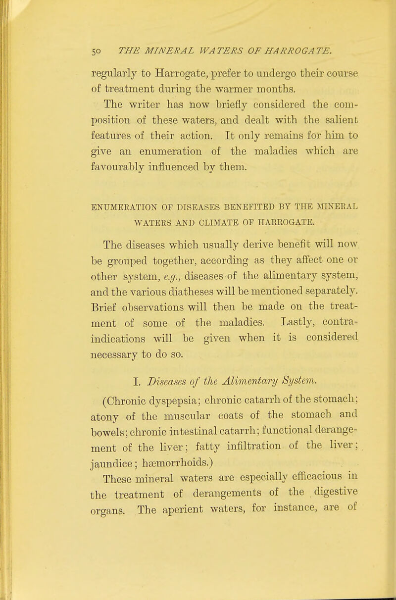 regularly to Harrogate, prefer to undergo their course of treatment during the warmer months. The writer has now briefly considered the com- position of these waters, and dealt with the salient features of their action. It only remains for him to give an enumeration of the maladies which are favourably influenced by them. ENUMEEATION OF DISEASES BENEFITED BY THE MINEEAL WATEKS AND CLIMATE OF HAEEOGATE. The diseases which usually derive benefit will now. be grouped together, according as they affect one or other system, e.g., diseases of the alimentary system, and the various diatheses will be mentioned separately. Brief observations will then be made on the treat- ment of some of the maladies. Lastly, contra- indications will be given when it is considered necessary to do so. I. Diseases of the Alimentary System. (Chronic dyspepsia; chronic catarrh of the stomach; atony of the muscular coats of the stomach and bowels; chronic intestinal catarrh; functional derange- ment of the liver; fatty infiltration of the liver; jaundice; haemorrhoids.) These mineral waters are especially efficacious in the treatment of derangements of the digestive organs. The aperient waters, for instance, are of