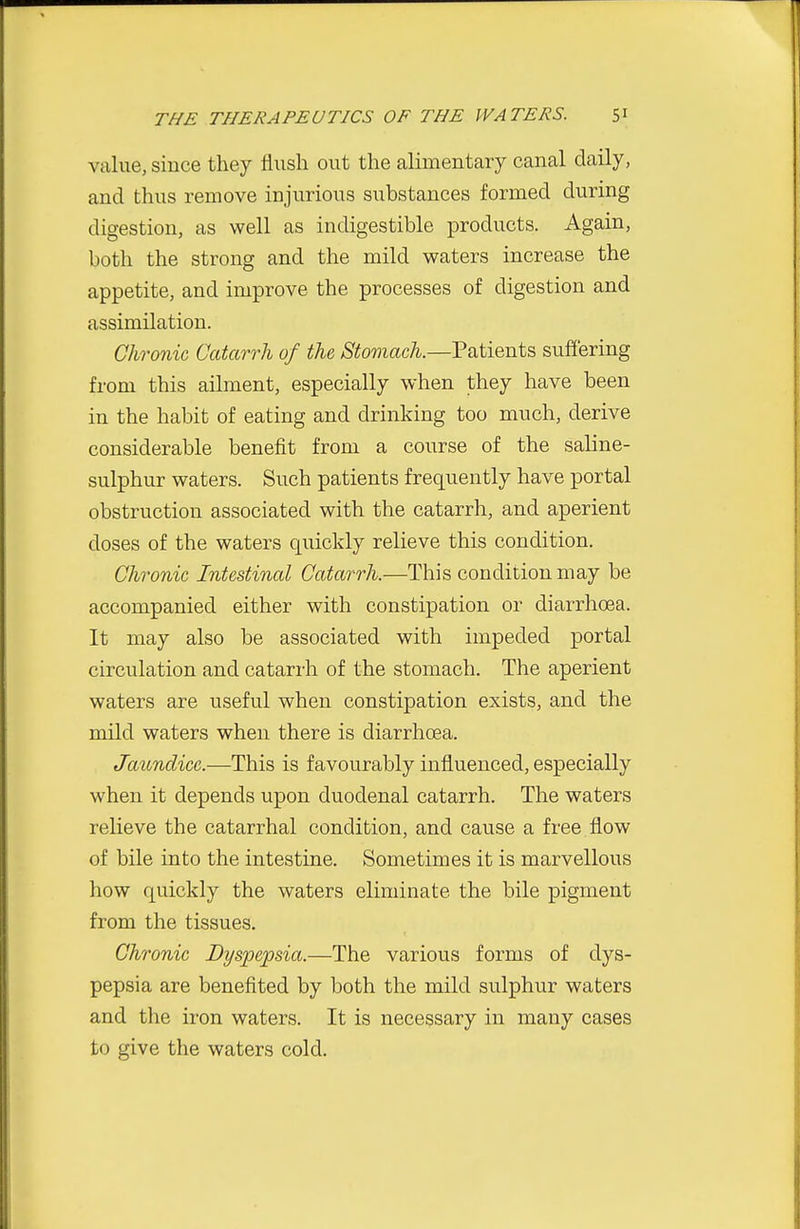 value, since they flush out the alimentary canal daily, and thus remove injurious substances formed during digestion, as well as indigestible products. Again, both the strong and the mild waters increase the appetite, and improve the processes of digestion and assimilation. Chronic Catarrh of the, Stomach.—Patients suffering from this ailment, especially when they have been in the habit of eating and drinking too much, derive considerable benefit from a course of the saline- sulphur waters. Such patients frequently have portal obstruction associated with the catarrh, and aperient doses of the waters quickly relieve this condition. Chronic Intestinal Catarrh.—This condition may be accompanied either with constipation or diarrhoea. It may also be associated with impeded portal circulation and catarrh of the stomach. The aperient waters are useful when constipation exists, and the mild waters when there is diarrhoea. Jaundice.—This is favourably influenced, especially when it depends upon duodenal catarrh. The waters relieve the catarrhal condition, and cause a free flow of bile into the intestine. Sometimes it is marvellous how quickly the waters eliminate the bile pigment from the tissues. Chronic Dyspepsia.—The various forms of dys- pepsia are benefited by both the mild sulphur waters and the iron waters. It is necessary in many cases to give the waters cold.