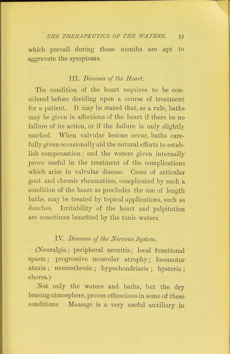which prevail during those months are apt to aggravate the symptoms. III. Diseaiies of the Heart. The condition of the heart requires to be con- sidered before deciding upon a course of treatment for a patient. It may be stated that, as a rule, baths may be given in affections of the heart if there be no failure of its action, or if the failure is only slightly marked. When valvular lesions occur, baths care- fully given occasionally aid the natural efforts to estab- lish compensation; and the waters given internally prove useful in the treatment of the complications which arise in valvular disease. Cases of articular gout and chronic rheumatism, complicated by such a condition of the heart as precludes the use of length baths, may be treated by topical applications, such as douches. Irritability of the heart and palpitation are sometimes benefited by the tonic waters. IV. Diseases of the Nervous System. (Neuralgia; peripheral neuritis; local functional spasm; progressive muscular atrophy; locomotor ataxia ; neurasthenia ; hypochondriasis ; hysteria ; chorea.) Not only the waters and baths, but the dry bracing atmosphere, proves efficacious in some of these conditions. Massage is a very useful auxiliary in