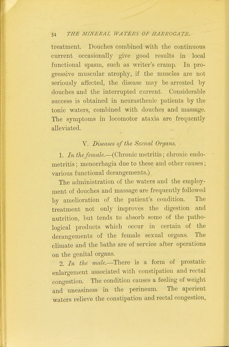 treatment. Douches combined with the continuous current occasionally give good results in local functional spasm, such as writer's cramp. In pro- gressive muscular atrophy, if the muscles are not seriously affected, the disease may be arrested by douches and the interrupted current. Considerable success is obtained in neurasthenic patients by the tonic waters, combined with douches and massage. The symptoms in locomotor ataxia are frequently alleviated. V. Diseases of the Sexual Organs. 1. In the female.—(Chronic metritis; chronic endo- metritis ; menorrhagia due to these and other causes; various functional derangements.) The administration of the waters and the employ- ment of douches and massage are frequently followed by amelioration of the patient's condition. The treatment not only improves the digestion and nutrition, but tends to absorb some of the patho- logical products which occur in certain of the derangements of the female sexual organs. The climate and the baths are of service after operations on the genital organs. 2. In the male.—There is a form of prostatic enlargement associated with constipation and rectal congestion. The condition causes a feeling of weight and uneasiness in the perineum. The aperient waters relieve the constipation and rectal congestion,