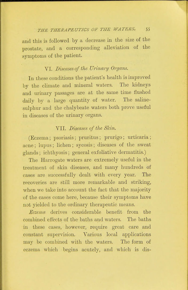 and this is followed by a decrease in the size of the prostate, and a corresponding alleviation of the symptoms of the patient. VI. Diseases of the Urinary Organs. In these conditions the patient's health is improved by the climate and mineral waters. The kidneys and lu-inary passages are at the same time flushed daily by a large quantity of water. The saline- sulphur and the chalybeate waters both prove useful in diseases of the urinary organs. VII. Diseases of the Skin. (Eczema; psoriasis; pruritus; prurigo; urticaria; acne; lupus; lichen; sycosis; diseases of the sweat glands; ichthyosis; general exfoliative dermatitis.) The Harrogate waters are extremely useful in the treatment of skin diseases, and many hundreds of cases are successfully dealt with every year. The recoveries are still more remarkable and striking, when we take into account the fact that the majority of the cases come here, because their symptoms have not yielded to the ordinary therapeutic means. Eczema, derives considerable benefit from the combined effects of the baths and waters. The baths in these cases, however, require great care and constant supervision. Various local applications may be combined with the waters. The form of eczema which begins acutely, and which is dis-
