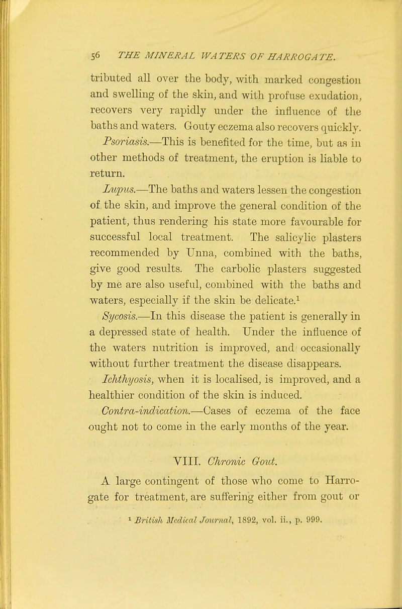tributed all over the body, with marked congestion and swelling of the skin, and with profuse exudation, recovers very rapidly under the influence of the baths and waters. Gouty eczema also recovers quickly. Psoriasis.—This is benefited for the time, but as in other methods of treatment, the eruption is liable to return. Lupus.—The baths and waters lessen the congestion of. the skin, and improve the general condition of the patient, thus rendering his state more favourable for successful local treatment. The salicylic plasters recommended by Unna, combined with the baths, give good results. The carbolic plasters suggested by me are also useful, combined with the baths and waters, especially if the skin be delicate.^ Sycosis.—In this disease the patient is generally in a depressed state of health. Under the influence of the waters nutrition is improved, and occasionally without further treatment the disease disappears. Ichthyosis, when it is localised, is improved, and a healthier condition of the skin is induced. Contra-indication.—Cases of eczema of the face ought not to come in the early months of the year. VIII. Chronic Gout. A large contingent of those who come to Harro- gate for treatment, are suffering either from gout or