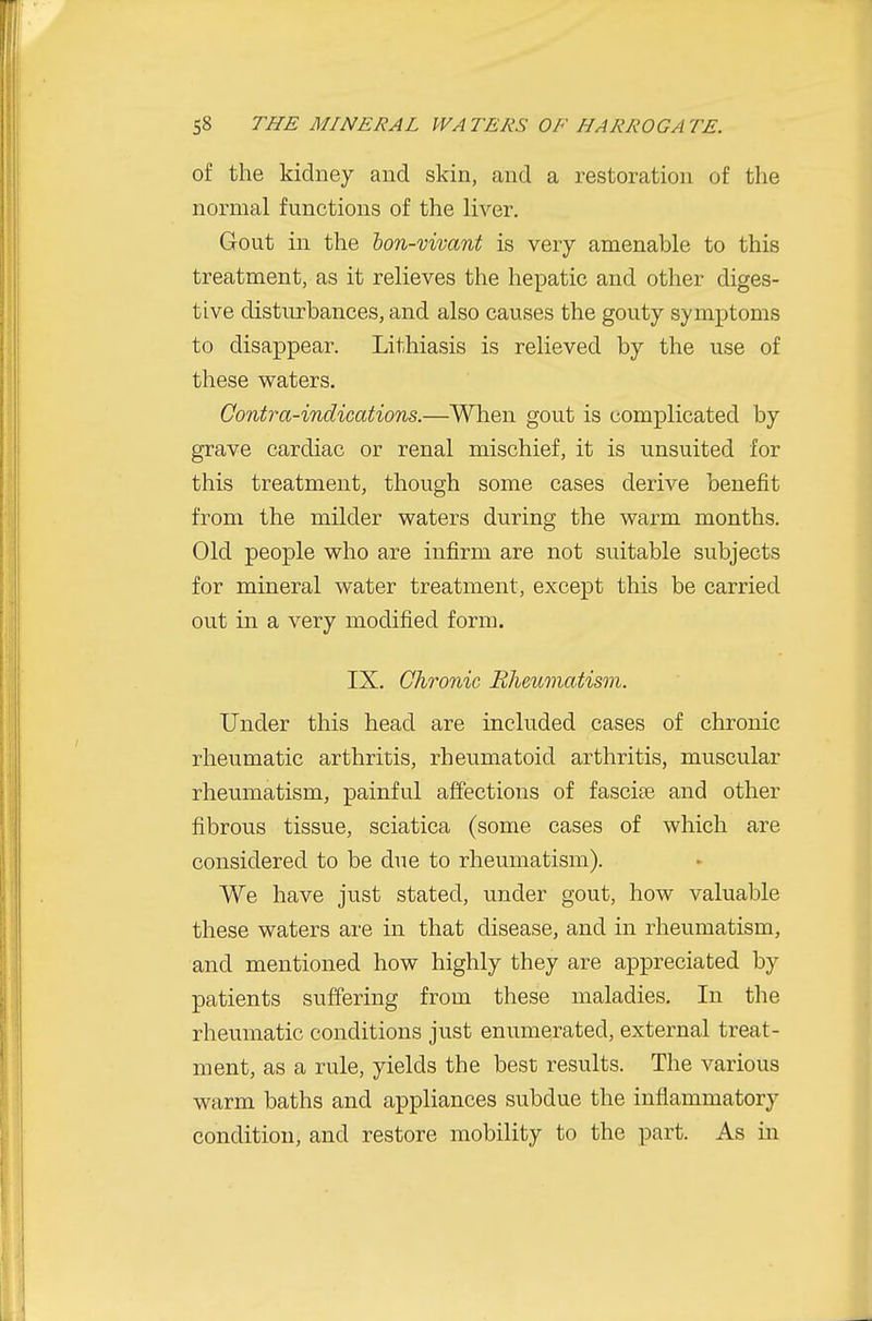 of the kidney and skin, and a restoration of the normal functions of the liver. Gout in the lon-vivant is very amenable to this treatment, as it relieves the hepatic and other diges- tive disturbances, and also causes the gouty symptoms to disappear. Lithiasis is relieved by the use of these waters. Contra-indications.—When gout is complicated by grave cardiac or renal mischief, it is unsuited for this treatment, though some cases derive benefit from the milder waters during the warm months. Old people who are infirm are not suitable subjects for mineral water treatment, except this be carried out in a very modified form. IX. Chronic Rheumatism. Under this head are included cases of chronic rheumatic arthritis, rheumatoid arthritis, muscular rheumatism, painful affections of fascias and other fibrous tissue, sciatica (some cases of which are considered to be due to rheumatism). We have just stated, under gout, how valuable these waters are in that disease, and in rheumatism, and mentioned how highly they are appreciated by patients suffering from these maladies. In the rheumatic conditions just enumerated, external treat- ment, as a rule, yields the best results. The various warm baths and appliances subdue the inflammatory condition, and restore mobility to the part. As in