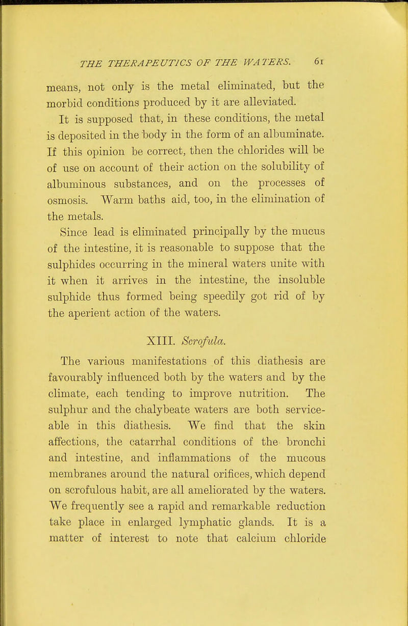 means, not only is the metal eliminated, but the morbid conditions produced by it are alleviated. It is supposed that, in these conditions, the metal is deposited in the body in the form of an albuminate. If this opinion be correct, then the chlorides will be of use on account of their action on the solubility of albuminous substances, and on the processes of osmosis. Warm baths aid, too, in the elimination of the metals. Since lead is eliminated principally by the mucus of the intestine, it is reasonable to suppose that the sulphides occurring in the mineral waters unite with it when it arrives in the intestine, the insoluble sulphide thus formed being speedily got rid of by the aperient action of the waters. XIII. Scrofula. The various manifestations of this diathesis are favourably influenced both by the waters and by the climate, each tending to improve nutrition. The sulphur and the chalybeate waters are both service- able in this diathesis. We find that the skin affections, the catarrhal conditions of the bronchi and intestine, and inflammations of the mucous membranes around the natural orifices, which depend on scrofulous habit, are all ameliorated by the waters. We frequently see a rapid and remarkable reduction take place in enlarged lymphatic glands. It is a matter of interest to note that calcium chloride