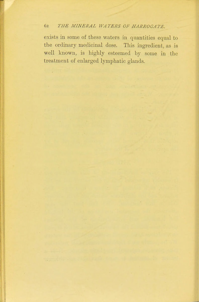 exists in some of these waters in quantities equal to the ordinary medicinal dose. This ingredient, as is well known, is highly esteemed by some in the treatment of enlarged lymphatic glands.