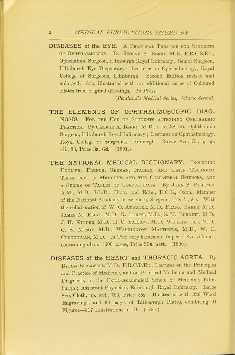 DISEASES of the EYE. A Practical Treatise for Students OF Ophthalmology. By George A. Berry, M.B., F.R.C.S.Ed., Ophthalmic Surgeon, Edinburgh Royal Infirmary; Senior Surgeon, Edinburgh Eye Dispensary ; Lecturer on Ophthalmology, Royal College of Surgeons, Edinburgh. Second Edition revised and enlarged. 8vo, illustrated with an additional series of Coloured Plates from original drawings. In Press. (Pentland's Medical Series, Volume Second. THE ELEMENTS OF OPHTHALMOSCOPIC DIAG- NOSIS. For the Use of Students attending Opht-halmic Practice. By George A. Berry, M.B., F.R.C.S.Ed., Ophthalmic Surgeon, Edinburgh Royal Infirmary ; Lecturer on Ophthalmology, Royal College of Surgeons, Edinburgh. Crown 8vo, Cloth, pp. xii., 83, Price 3s. 6d. (1891.) THE NATIONAL MEDICAL DICTIONARY. Including English, French, German, Italian, and Latin Technical Terms used in Medicine and the Collateral Sciences, and a Series of Tables of Useful Data. By John S. Billings, A.M., M.D., LL.D., Harv. and Edin., D.C.L., Oxon., Member of the National Academy of Sciences, Siirgeon, U.S.A., &c. With the collaboration of W. O. Atwater, M.D., Frank Baker, M.D., James M. Flint, M.D., R. Lorini, M.D., S. M. Burnett, M.D., J. H. Kidder, M.D., H. C. Yarrow, M.D., William Lee, M.D., C. S. Minot, M.D., Washington Matthews, M.D., W. E. Councilman, M.D. In Two very handsome Imperial 8vo volumes, containing about 1600 pages, Price 50s. nett. (1890.) DISEASES of the HEART and THORACIC AORTA. By Byrom Bramwell, M.D., F.R. C.P.Ed., Lecturer on the Principles and Practice of Medicine, and on Practical Medicine and Medical Diagnosis, in the Extra-Academical School of Medicine, Edin- burgh ; Assistant Physician, Edinburgh Royal Infirmary. Large 8vo, Cloth, pp. xvi., 783, Price 25s. Illustrated with 226 Wood Engravings, and 68 pages of Lithograph Plates, exhibiting 91 Figures—317 Illustrations in all. (1884.)