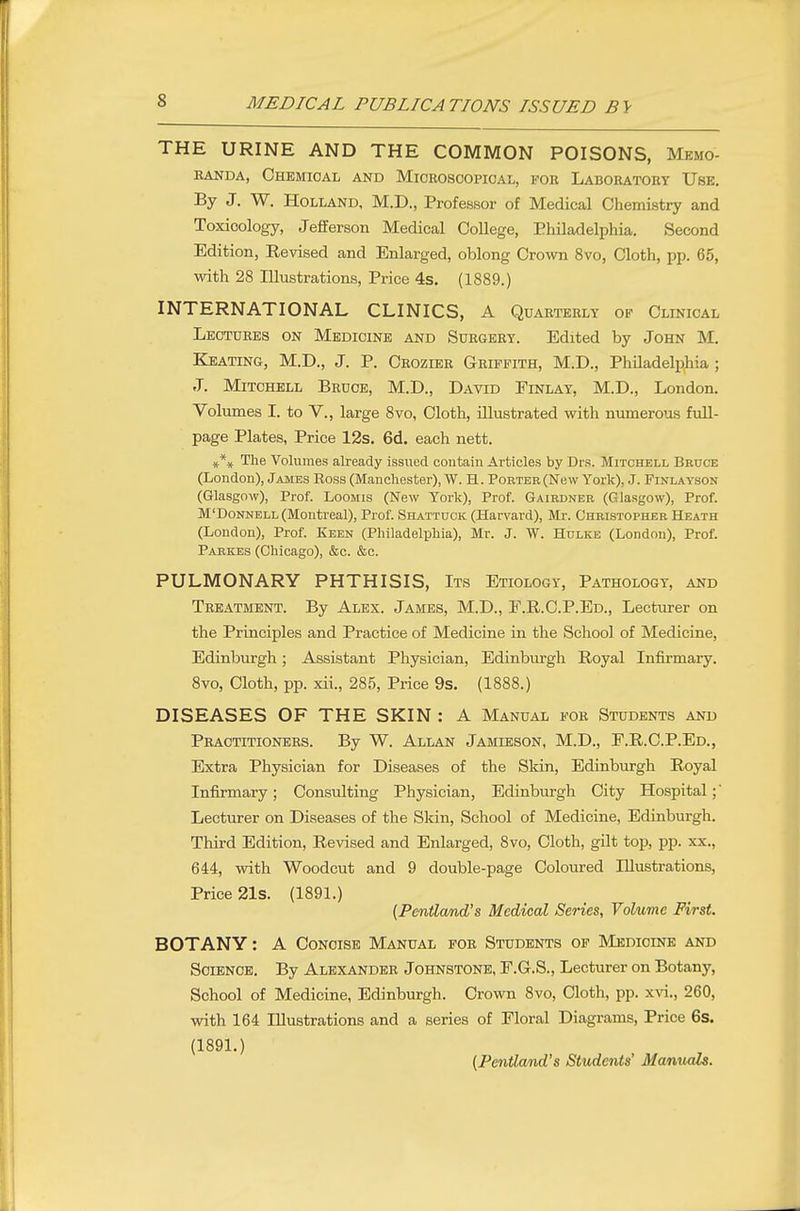 THE URINE AND THE COMMON POISONS, Memo- randa, Chemical and Microscopical, for Laboratory Use, By J. W. Holland, M.D., Professor of Medical Chemistry and Toxicology, Jefferson Medical College, Philadelphia. Second Edition, Eevised and Enlarged, oblong Crown 8vo, Cloth, pp. 65, with 28 Illustrations, Price 4s. (1889.) INTERNATIONAL CLINICS, A Quarterly op Clinical Lectures on Medicine and Surgery. Edited by John M. Keating, M.D., J. P. Crozier Griffith, M.D., Philadelphia ; J. Mitchell Bruce, M.D., David Finlay, M.D., London. Volumes I. to V., large 8vo, Cloth, illustrated with numerous full- page Plates, Price 12s. 6d. each nett. The Volumes already issued contain Articles by Drs. Mitchell Bedce (London), James Ross (Manchester), W. H. Porter (New York), J. Finlayson (Glasgow), Prof. Loomis (New York), Prof. Gairdner (Glasgow), Prof. M'DoNNELL (Montreal), Prof. Shattuck (Harvard), Mr. Christopher Heath (London), Prof. Keen (Philadelphia), Mr. J. W. Hulke (London), Prof. Parkes (Chicago), &c. &c. PULMONARY PHTHISIS, Its Etiology, Pathology, and Treatment. By Alex. James, M.D., F.R.C.P.Ed., Lecturer on the Principles and Practice of Medicine in the School of Medicine, Edinburgh; Assistant Physician, Edinburgh Royal Infirmary. 8vo, Cloth, pp. xii., 285, Price 9s. (1888.) DISEASES OF THE SKIN : A Manual for Students and Practitioners. By W. Allan Jamieson, M.D., F.R.C.P.Ed., Extra Physician for Diseases of the Sldn, Edinburgh Royal Infirmary; Consulting Physician, Edinburgh City Hospital;' Lecturer on Diseases of the Skin, School of Medicine, Edinburgh. Third Edition, Revised and Enlarged, 8vo, Cloth, gilt top, pp. xx., 644, with Woodcut and 9 double-page Coloured Illustrations, Price 21s. (1891.) {PeniZand's Medical Series, Volume First. BOTANY: A Concise Manual for Students of Medicine and SciENOE. By Alexander Johnstone, E.G.S., Lecturer on Botany, School of Medicine, Edinburgh. Crown 8vo, Cloth, pp. xvi., 260, with 164 Illustrations and a series of Floral Diagrams, Price 6s. (1891.) (PenUand's Students' Manuals.