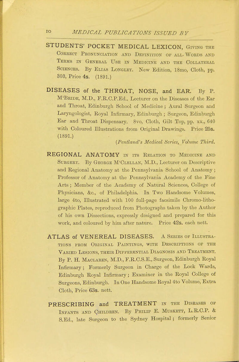STUDENTS' POCKET MEDICAL LEXICON, Giving the OOEEEOT PkONUNOIATION AND DEFINITION OF ALL. WORDS AND Terms in General Use in Medicine and the Collateral Sciences. By Elias Longley. New Edition, 18mo, Cloth, pp. 303, Price 4s. (1891.) DISEASES of the THROAT, NOSE, and EAR. By P. M'Bride, M.D., E.R.C.P.Ed., Lecturer on the Diseases of the Ear and Throat, Edinburgh School of Medicine; Aural Surgeon and Laryngologist, Royal Infirmary, Edinburgh ; Surgeon, Edinburgh Ear and Throat Dispensary. 8vo, Cloth, Gilt Top, pp. xx., 640 with Coloured Illustrations from Original Drawings. Price 25s. (1891.) [Pentland^s Medical Series, Volume Third. REGIONAL ANATOMY in its Relation to Medicine and Surgery. By George M'Clellan, M.D., Lecturer on Descriptive and Regional Anatomy at the Pennsylvania School of Anatomy ; Professor of Anatomy at the Pennsylvania Academy of the Fine Arts ; Member of the Academy of Natural Sciences, College of Physicians, &c., of Philadelphia. In Two Handsome Volumes, large 4to, Illustrated with 100 full-page facsimile Chromo-Htho- graphic Plates, reproduced from Photographs taken by the Author of his own Dissections, expressly designed and prepared for this work, and coloured by Mm after nature. Price 42s. each nett. ATLAS of VENEREAL DISEASES. A Series of Illustra- tions FROM Original Paintings, with Descriptions of the Varied Lesions, their Differential Diagnosis and Treatment. By P. H. Maclaren, M.D., F.R.C.S.E., Surgeon, Edinburgh Royal Infirmary; Formerly Surgeon in Charge of the Lock Wards, Edinburgh Royal Infirmary; Examiner in the Royal College of Surgeons, Edinburgh. In One Handsome Royal 4to Volume, Extra Cloth, Price 63s. nett. PRESCRIBING and TREATMENT in the Diseases of Infants and Children. By Philip E. Muskett, L.R.C.P. & S.Ed., late Surgeon to the Sydney Hospital ; formerly Senior