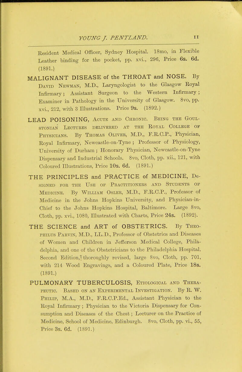 Resident Medical Officer, Sydney Hospital. 18mo, in Flexible Leather binding for the pocket, pp. xvi., 296, Price 6s. 6d. (1891.) MALIGNANT DISEASE of the THROAT and NOSE. By David Newman, M.D., Laryngologist to the Glasgow Royal Infirmary; Assistant Surgeon to the Western Infirmary ; Examiner in Pathology in the University of Glasgow. 8vo, pp. xvi., 212, with 3 Illustrations. Price 9s. (1892.) LEAD POISONING, Acute and Chronic. Being the Goul- STONIAN Lectures delivered at the Royal College of Physicians. By Thomas Olivbr, M.D., F.R.C.P., Physician, Royal Infirmary, Newcastle-on-Tyne ; Professor of Physiology, University of Durham; Honorary Physician, Newcastle-on-Tyne Dispensary and Industrial Schools. 8vo, Cloth, pp. xii., 121, with Coloured Illustrations, Price lOs. 6d, (1891.) THE PRINCIPLES and PRACTICE of MEDICINE, De- signed for the Use of Practitioners and Students of Medicine. By William Osler, M.D., F.R.C.P., Professor of Medicine in the Johns Hopkins University, and Physician-in- Chief to the Johns Hopkins Hospital, Baltimore. Large 8vo, Cloth, pp. xvi., 1080, lUustrated with Charts, Price 24s. (1892). THE SCIENCE and ART of OBSTETRICS. By Theo- PHiLUS Parvin, M.D., LL.D., Professor of Obstetrics and Diseases of Women and Children in Jefferson Medical College, Phila- delphia, and one of the Obstetricians to the Philadelphia Hospital. Second Edition,] thoroughly revised, large 8vo, Cloth, pp. 701, with 214 Wood Engravings, and a Coloured Plate, Price 18s. (1891.) PULMONARY TUBERCULOSIS, Etiological and Thera- peutic. Based on an Experimental Investigation. By R. W. Philip, M.A., M.D., F.R.C.P.Ed., Assistant Physician to the Royal Infirmary ; Physician to the Victoria Dispensary for Con- sumption and Diseases of the Chest; Lecturer on the Practice of Medicine, School of Medicine, Edinburgh. 8vo, Cloth, pp. vi., 55, Price 3s. 6d. (1891.)