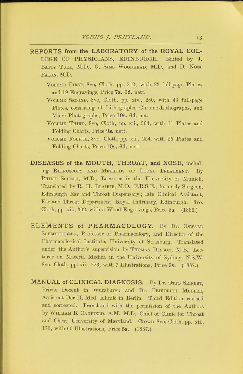 REPORTS from the LABORATORY of the ROYAL COL- LEGE OF PHYSICIANS, EDINBURGH. Edited by J. Batty Tuke, M.D., G. Sims Woodhbad, M.D., and D. Noel Baton, M.D. Volume Eikst, 8vo, Cloth, pp. 212, with 23 full-page Plates, and 19 Engravings, Price 7s. 6d. nett. Volume Second, 8vo, Cloth, pp. xiv., 280, with 43 fuU-page Plates, consisting of Lithographs, Chromo-Lithographs, and Micro-Photographs, Price lOs. 6d. nett. Volume Thied, 8vo, Cloth, pp. xii., 304, with 11 Plates and Folding Charts, Price 9s. nett. Volume Fourth, 8vo, Cloth, pp. xii., 254, with 25 Plates and Folding Charts, Price 10s. 6d. nett. DISEASES of the MOUTH, THROAT, and NOSE, includ- ing Rhinoscopy and Methods op Local Treatment. By Philip Schech, M.D., Lecturer in the University of Munich, Translated by R. H. Blaikie, M.D., F.R.S.E., formerly Surgeon, Edinburgh Ear and Throat Dispensary; late Clinical Assistant, Ear and Throat Department, Royal Infirmary, Edinburgh. 8vo. Cloth, pp. xii., 302, with 5 Wood Engravings, Price 9s. (1886.) ELEMENTS of PHARMACOLOGY. By Dr. Oswald Schmiedeberg, Professor of Pharmacology, and Director of the Pharmacological Institute, University of Strasburg. Translated under the Author's supervision by Thomas Dixson, M.B., Lec- turer on Materia Medica in the University of Sydney, N.S.W. 8vo, Cloth, pp. xii., 223, with 7 Illustrations, Price 9s. (1887.) MANUAL of CLINICAL DIAGNOSIS. By Dr. Otto Seifert, Privat Docent in Wurzburg: and Dr. Friedrioh Muller, Assistent Der II. Med. Klinik in Berlin. Third Edition, revised and corrected. Translated with the permission of the Authors by William B. Caneield, A.M., M.D., Chief of Clinic for Throat and Chest, University of Maryland. Crown 8vo, Cloth, pp. xii., 173, with 60 Illustrations, Price 5s. (1887.)