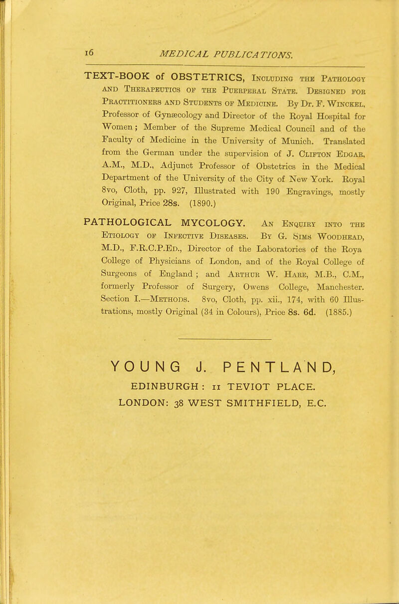 MEDICAL PUBLICATIONS. TEXT-BOOK of OBSTETRICS, Including the Pathology AND THEKAPEUTIOS OF THE POERPEKAL STATB. DESIGNED FOE Pbaotitionees and Students of Medicine. By Dr. F. Winokel. Professor of Gynsecology and Director of the Royal Hospital for Women; Member of the Supreme Medical Council and of the Faculty of Medicine in the University of Munich. Translated from the German under the supervision of J. Clifton Edgab, A.M., M.D., Adjunct Professor of Obstetrics in the Medical Department of the University of the City of New York. Royal 8vo, Cloth, pp. 927, Illustrated with 190 Engravings, mostly Original, Price 28s. (1890.) PATHOLOGICAL MYCOLOGY. An Enquiky into the Etiology of Infective Diseases. By G. Sims Woodhead, M.D., F.R.C.P.Ed., Director of the Laboratories of the Roya College of Physicians of London, and of the Royal College of Surgeons of England ; and Aethue W. Habe, M.B., CM., formerly Professor of Surgery, Owens College, Manchester. Section I.—Methods. 8vo, Cloth, pp. xii., 174, with 60 Illus- trations, mostly Original (34 in Colours), Price 8s. 6d. (1885.) YOUNG J. PENTLAND, EDINBURGH : ii TEVIOT PLACE. LONDON: 38 WEST SMITHFIELD, E.C.