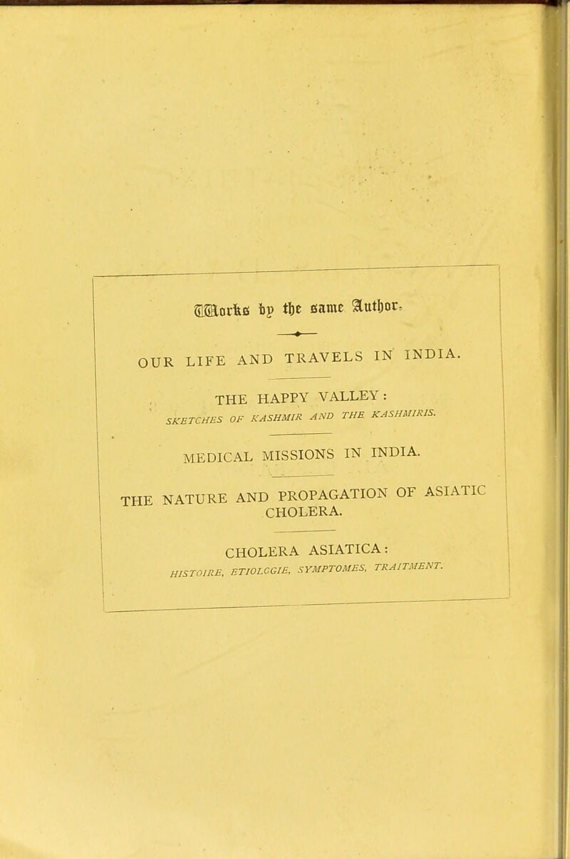 amocltfi ftp tbe same aatI)or^ OUR LIFE AND TRAVELS IN INDIA. THE HAPPY VALLEY: SKETCHES OF KASHMIR AND THE KASHMIRIS. MEDICAL MISSIONS IN INDIA. NATURE AND PROPAGATION OF ASIATIC CHOLERA. CHOLERA ASIATICA: HE, ETIOECGIE. SYMPTOMES, TRAITMENT.