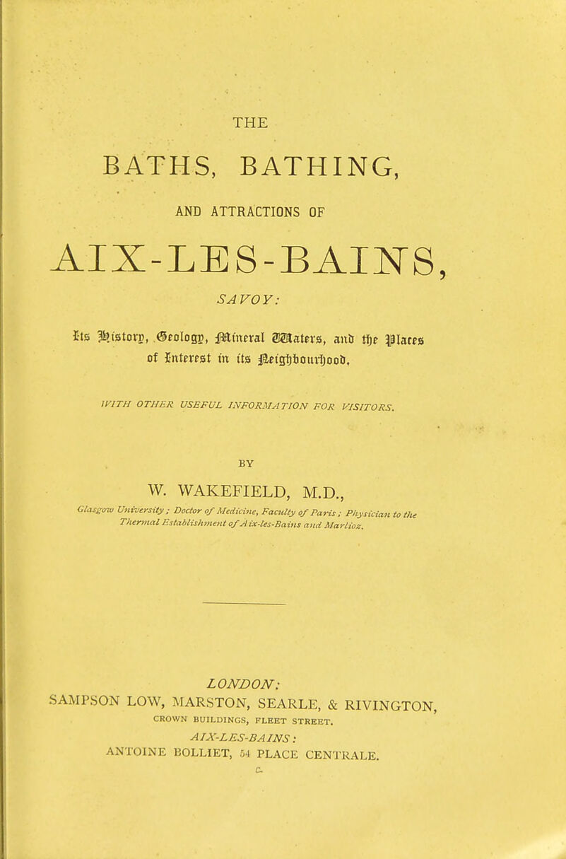 BATHS, BATHING, AND ATTRACTIONS OF AIX-LES-BAI^^S, SAVOV: I-ts Ifetstorp, ©cologg, JWtnml asaatcrs, anil rtjf f lacps of IntftTst in its j^etgijboiuljooiJ. /AVr//^ OTHER USEFUL INFORMATION FOR VISITORS. BY W. WAKEFIELD, M.D., Glass<nu University: Doctor of Medicine, Faculty of Paris ; Physician to the Thermal Establishment of A ix-les-Bains and Marlioz. LONDON: SAMPSON LOW, MARSTON, SEARLE, & RIVINGTON, CROWN BUILDINGS, FLEET STREET. AIX-LES-BAINS: