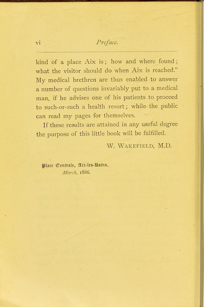 kind of a place Aix is; how and where found; what the visitor should do when Aix is reached, My medical brethren are thus enabled to answer a number of questions invariably put to a medical man, if he advises one of his patients to proceed to such-or-such a health resort; while the public can read my pages for themselves. If these results are attained in any useful degree the purpose of this little book will be fulfilled. W. Wakefield, M.D. ^piatf ©entrale, atx4es--13atns, March, 1886.