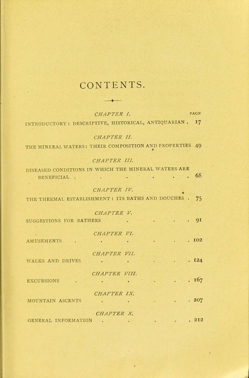 CONTENTS. CHAPTER I. PAGE INTRODUCTORY: DESCRIPTIVE, HISTORICAL, ANTIQUARIAN. I? CHAPTER n. THE MINERAL WATERS : THEIR COMPOSITION AND PROPERTIES 49 CHAPTER III. DISEASED CONDITIONS IN WHICH THE MINERAL WATERS ARE BENEFICIAL . . . ... 68 CHAPTER IV. THE THERMAL ESTABLISHMENT : ITS BATHS AND DOUCHES . 75 CHAPTER V. SUGGESTIONS FOR BATHERS . . . . 9I CHAPTER VI. AMUSEMENTS . . . ... 102 CHAPTER VII. WALKS AND DRIVES . . ... I24 CHAPTER VIII. EXCURSIONS . . . . . . ■ 167 CHAPTER IX. MOUNTAIN ASCENTS , . ... 207 CHAPTER X. GENERAL INFORMATION . . . . . 212