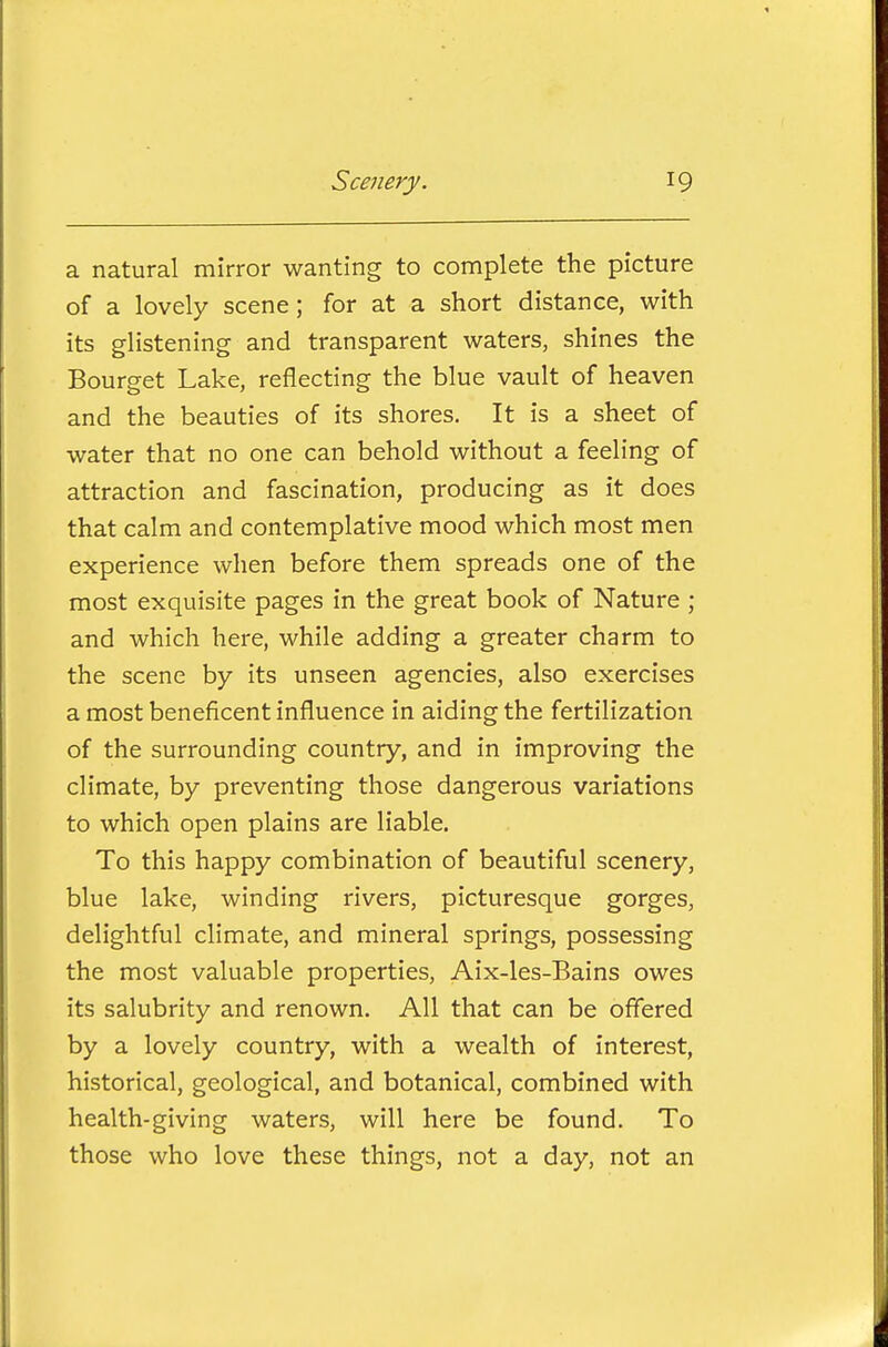 a natural mirror wanting to complete the picture of a lovely scene; for at a short distance, with its glistening and transparent waters, shines the Bourget Lake, reflecting the blue vault of heaven and the beauties of its shores. It is a sheet of water that no one can behold without a feeling of attraction and fascination, producing as it does that calm and contemplative mood which most men experience when before them spreads one of the most exquisite pages in the great book of Nature ; and which here, while adding a greater charm to the scene by its unseen agencies, also exercises a most beneficent influence in aiding the fertilization of the surrounding country, and in improving the climate, by preventing those dangerous variations to which open plains are liable. To this happy combination of beautiful scenery, blue lake, winding rivers, picturesque gorges, delightful climate, and mineral springs, possessing the most valuable properties, Aix-les-Bains owes its salubrity and renown. All that can be offered by a lovely country, with a wealth of interest, historical, geological, and botanical, combined with health-giving waters, will here be found. To those who love these things, not a day, not an