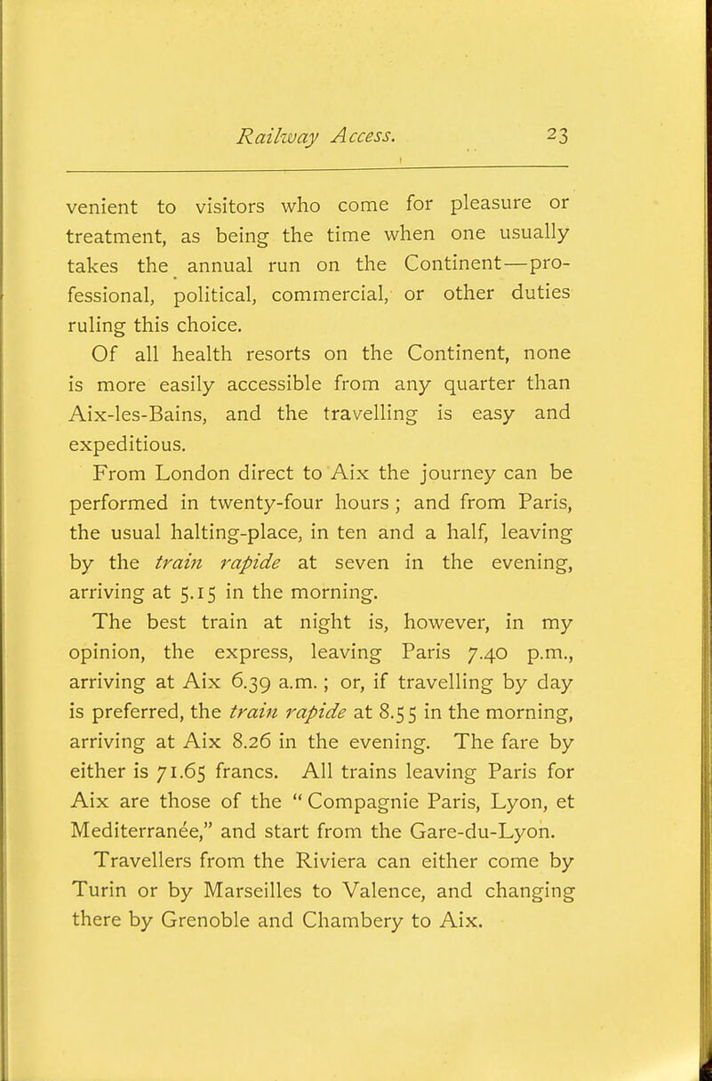 venient to visitors who come for pleasure or treatment, as being the time when one usually takes the^ annual run on the Continent—pro- fessional, political, commercial, or other duties ruling this choice. Of all health resorts on the Continent, none is more easily accessible from any quarter than Aix-les-Bains, and the travelling is easy and expeditious. From London direct to Aix the journey can be performed in twenty-four hours ; and from Paris, the usual halting-place, in ten and a half, leaving by the train rapide at seven in the evening, arriving at 5.15 in the morning. The best train at night is, however, in my opinion, the express, leaving Paris 7.40 p.m., arriving at Aix 6.39 a.m.; or, if travelling by day is preferred, the train rapide at 8.55 in the morning, arriving at Aix 8.26 in the evening. The fare by either is 71.65 francs. All trains leaving Paris for Aix are those of the  Compagnie Paris, Lyon, et Mediterranee, and start from the Gare-du-Lyon. Travellers from the Riviera can either come by Turin or by Marseilles to Valence, and changing there by Grenoble and Chambery to Aix.
