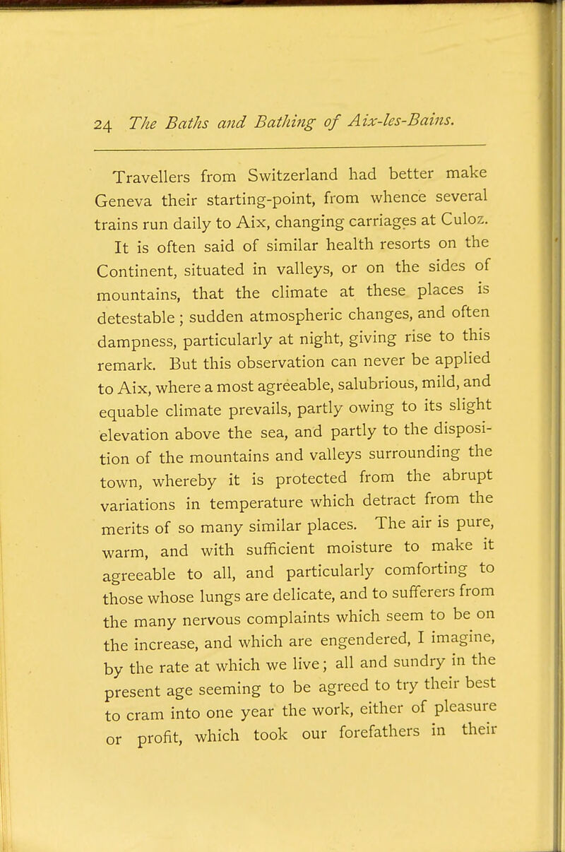 Travellers from Switzerland had better make Geneva their starting-point, from whence several trains run daily to Aix, changing carriages at Culoz. It is often said of similar health resorts on the Continent, situated in valleys, or on the sides of mountains, that the climate at these places is detestable ; sudden atmospheric changes, and often dampness, particularly at night, giving rise to this remark. But this observation can never be applied to Aix, where a most agreeable, salubrious, mild, and equable climate prevails, partly owing to its slight elevation above the sea, and partly to the disposi- tion of the mountains and valleys surrounding the town, whereby it is protected from the abrupt variations in temperature which detract from the merits of so many similar places. The air is pure, warm, and with sufficient moisture to make it agreeable to all, and particularly comforting to those whose lungs are delicate, and to sufferers from the many nervous complaints which seem to be on the increase, and which are engendered, I imagine, by the rate at which we live; all and sundry in the present age seeming to be agreed to try their best to cram into one year the work, either of pleasure or profit, which took our forefathers in their