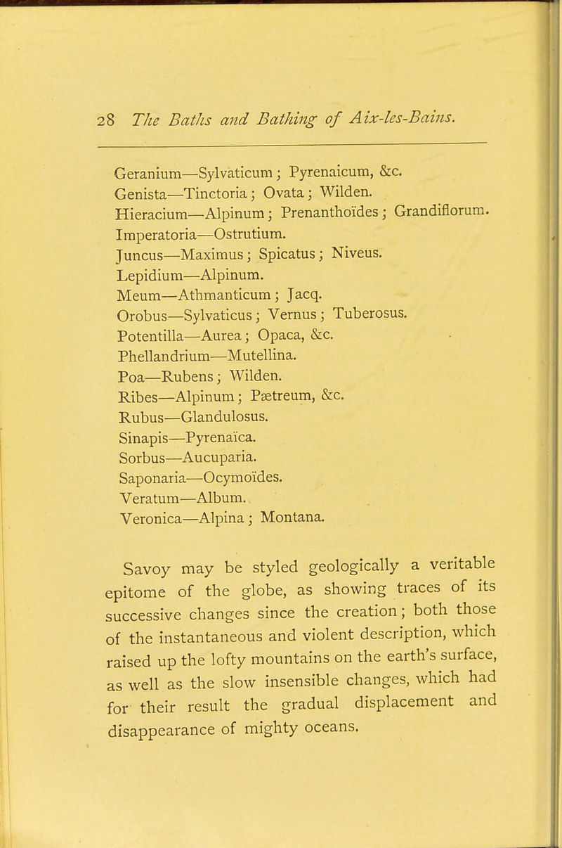 Geranium—Sylvaticum ; Pyrenaicum, &c. Genista—Tinctoria; Ovata; Wilden. Hieracium—Alpinum; Prenanthoides; Grandifiorum. Iraperatoria—Ostrutium. Juncus—Maximus; Spicatus; Niveus. Lepidium—Alpinum. Meum—Athmanticum; Jacq. Orobus—Sylvaticus; Vernus ; Tuberosus. Potentilla—Aurea; Opaca, &c. Phellan dri urn—Mutellina. Poa—Rubens; Wilden. Ribes—Alpinum; Psetreum, &c. Rubus—Glandulosus. Sinapis—Pyrenaica. Sorbus—Aucuparia. Saponaria—Ocymoides. Veratum—Album. Veronica—Alpina; Montana. Savoy may be styled geologically a veritable epitome of the globe, as showing traces of its successive changes since the creation; both those of the instantaneous and violent description, which raised up the lofty mountains on the earth's surface, as well as the slow insensible changes, which had for their result the gradual displacement and disappearance of mighty oceans.