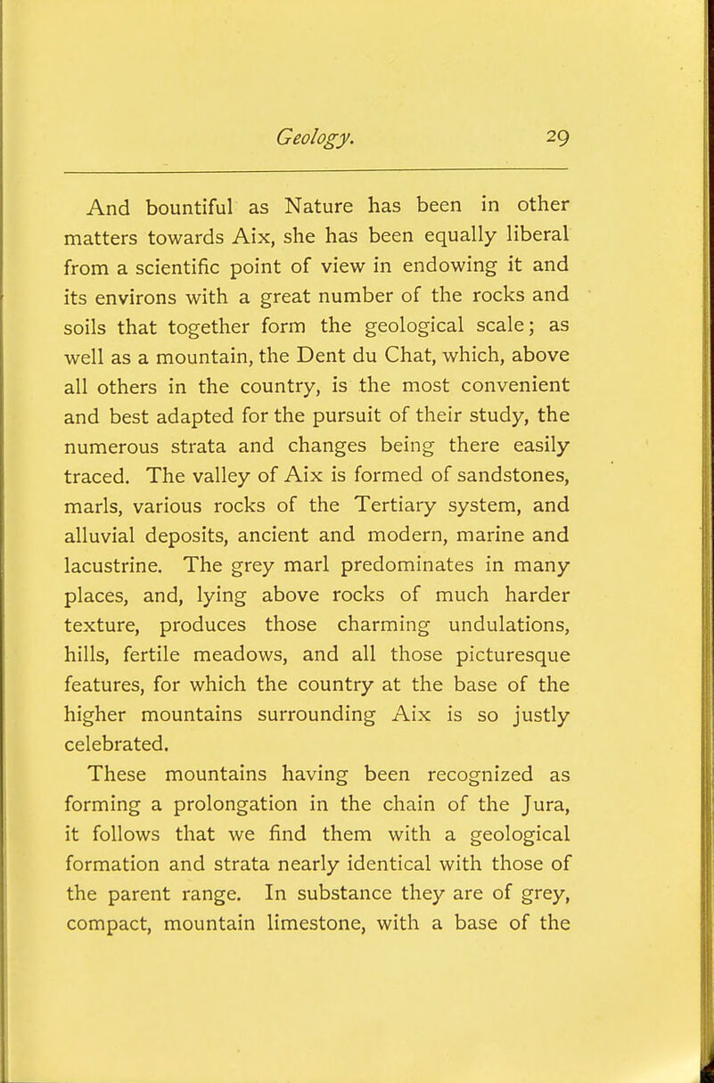 And bountiful as Nature has been in other matters towards Aix, she has been equally liberal from a scientific point of view in endowing it and its environs with a great number of the rocks and soils that together form the geological scale; as well as a mountain, the Dent du Chat, which, above all others in the country, is the most convenient and best adapted for the pursuit of their study, the numerous strata and changes being there easily traced. The valley of Aix is formed of sandstones, marls, various rocks of the Tertiary system, and alluvial deposits, ancient and modern, marine and lacustrine. The grey marl predominates in many places, and, lying above rocks of much harder texture, produces those charming undulations, hills, fertile meadows, and all those picturesque features, for which the country at the base of the higher mountains surrounding Aix is so justly celebrated. These mountains having been recognized as forming a prolongation in the chain of the Jura, it follows that we find them with a geological formation and strata nearly identical with those of the parent range. In substance they are of grey, compact, mountain limestone, with a base of the