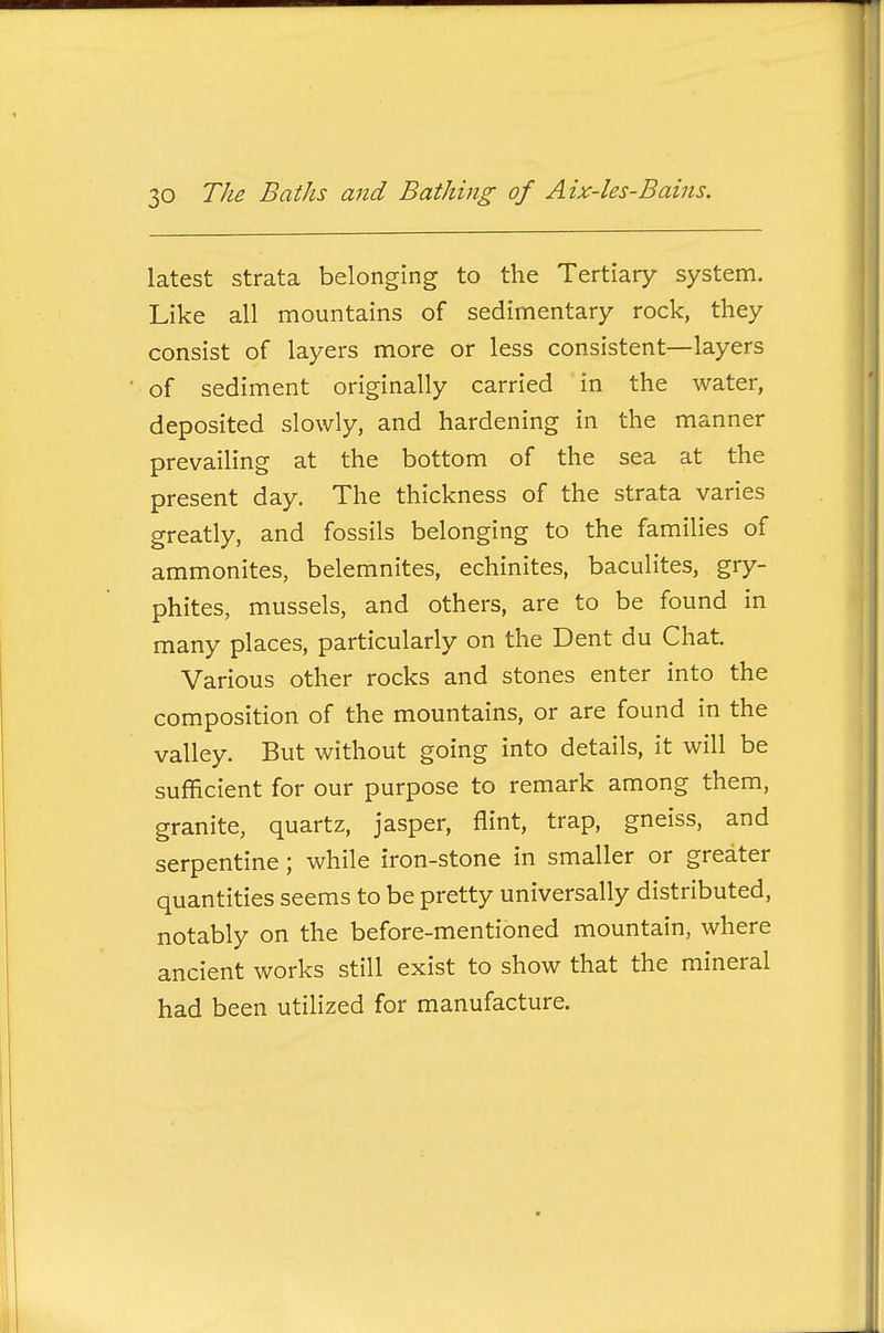 latest strata belonging to the Tertiary system. Like all mountains of sedimentary rock, they consist of layers more or less consistent—layers of sediment originally carried in the water, deposited slowly, and hardening in the manner prevailing at the bottom of the sea at the present day. The thickness of the strata varies greatly, and fossils belonging to the families of ammonites, belemnites, echinites, baculites, gry- phites, mussels, and others, are to be found in many places, particularly on the Dent du Chat. Various other rocks and stones enter into the composition of the mountains, or are found in the valley. But without going into details, it will be sufficient for our purpose to remark among them, granite, quartz, jasper, flint, trap, gneiss, and serpentine; while iron-stone in smaller or greater quantities seems to be pretty universally distributed, notably on the before-mentioned mountain, where ancient works still exist to show that the mineral had been utilized for manufacture.