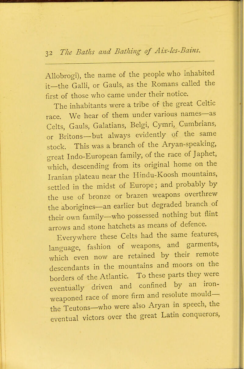 AUobrogi), the name of the people who inhabited it—the GalH, or Gauls, as the Romans called the first of those who came under their notice. The inhabitants were a tribe of the great Celtic race. We hear of them under various names—as Celts, Gauls, Galatians, Belgi, Cymri, Cumbrians, or Britons—but always evidently of the same stock. This was a branch of the Aryan-speaking, great Indo-European family, of the race of Japhet, which, descending from its original home on the Iranian plateau near the Hindu-Koosh mountains, settled in the midst of Europe; and probably by the use of bronze or brazen weapons overthrew the aborigines—an earlier but degraded branch of their own family—who possessed nothing but flint arrows and stone hatchets as means of defence. Everywhere these Celts had the same features, language, fashion of weapons, and garments, which even now are retained by their remote descendants in the mountains and moors on the borders of the Atlantic. To these parts they were eventually driven and confined by an iron- weaponed race of more firm and resolute mould— the Teutons—who were also Aryan in speech, the eventual victors over the great Latin conquerors,