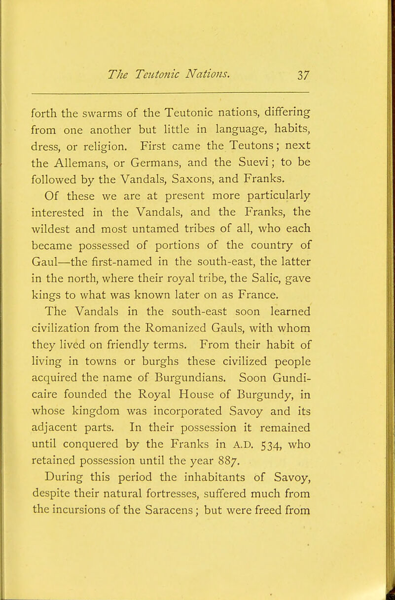 forth the swarms of the Teutonic nations, differing from one another but httle in language, habits, dress, or religion. First came the Teutons; next the Allemans, or Germans, and the Suevi; to be followed by the Vandals, Saxons, and Franks. Of these we are at present more particularly- interested in the Vandals, and the Franks, the wildest and most untamed tribes of all, who each became possessed of portions of the country of Gaul—the first-named in the south-east, the latter in the north, where their royal tribe, the Salic, gave kings to what was known later on as France. The Vandals in the south-east soon learned civilization from the Romanized Gauls, with whom they lived on friendly terms. From their habit of living in towns or burghs these civilized people acquired the name of Burgundians. Soon Gundi- caire founded the Royal House of Burgundy, in whose kingdom was incorporated Savoy and its adjacent parts. In their possession it remained until conquered by the Franks in A.D. 534, who retained possession until the year 887. During this period the inhabitants of Savoy, despite their natural fortresses, suffered much from the incursions of the Saracens; but were freed from