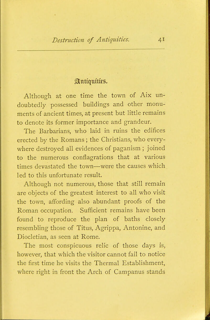 Antiquities. Although at one time the town of Aix un- doubtedly possessed buildings and other monu- ments of ancient times, at present but little remains to denote its former importance and grandeur. The Barbarians, who laid in ruins the edifices erected by the Romans ; the Christians, who every- where destroyed all evidences of paganism ; joined to the numerous conflagrations that at various times devastated the town—were the causes which led to this unfortunate result. Although not numerous, those that still remain are objects of the greatest interest to all who visit the town, affording also abundant proofs of the Roman occupation. Sufficient remains have been found to reproduce the plan of baths closely resembhng those of Titus, Agrippa, Antonine, and Diocletian, as seen at Rome. The most conspicuous relic of those days is, however, that which the visitor cannot fail to notice the first time he visits the Thermal Establishment, where right in front the Arch of Campanus stands